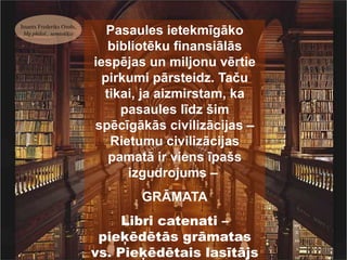 Imants Frederiks Ozols,
 Mg.philol., semiotiķis      Pasaules ietekmīgāko
                             bibliotēku finansiālās
                          iespējas un miljonu vērtie
                            pirkumi pārsteidz. Taču
                            tikai, ja aizmirstam, ka
                               pasaules līdz šim
                          spēcīgākās civilizācijas –
                             Rietumu civilizācijas
                             pamatā ir viens īpašs
                                izgudrojums –
                                 GRĀMATA
                               Libri catenati –
                           pieķēdētās grāmatas
                          vs. Pieķēdētais lasītājs
 