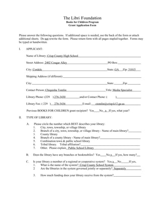 The Libri Foundation
                                           Books for Children Program
                                            Grant Application Form


Please answer the following questions. If additional space is needed, use the back of the form or attach
additional sheets. Do not rewrite the form. Please return form with all pages stapled together. Forms may
be typed or handwritten.

I.    APPLICANT:

      Name of Library: Crisp County High School

      Street Address: 2402 Cougar Alley                                         PO Box:

      City: Cordele                                                           State: GA     Zip: 31015

      Shipping Address (if different):

      City:                                                                   State:        Zip:

      Contact Person: Chiquisha Tomlin                                      Title: Media Specialist

      Library Phone: (229     ) 276-3430              and/or Contact Phone: (          )

      Library Fax: ( 229 )      276-3436                E-mail:    ctomlin@crisp.k12.ga.us

      Previous BOOKS FOR CHILDREN grant recipient? Yes                  No x If yes, what year?

II.   TYPE OF LIBRARY:

      A.      Please circle the number which BEST describes your library:
              1.   City, town, township, or village library
              2.   Branch of a city, town, township, or village library - Name of main library?
              3.   County library
              4.   Branch of a county library - Name of main library?
              5.   Combination town & public school library
              6.   Tribal library. Tribal affiliation?
              7.   Other. Please explain Public School Library

      B.      Does the library have any branches or bookmobiles? Yes         No x      If yes, how many?

      C.      Is your library a member of a regional or cooperative system? Yes x No               If yes,
              1.    What is the name of the system? Crisp County School System
              2     Are the libraries in the system governed jointly or separately? Separately

              3.    How much funding does your library receive from the system?
 