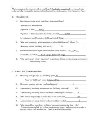 4.
What services does the system provide to your library? Funding for instructional         technologies,
books, and other resources for learning; technical supportThe Libri Foundation: Grant Application - Page 2


III.   AREA SERVED:

       A.   For what geographic area is your library the primary library?

            Name of Area: South Georgia

            Population of Area:        40,000

            Population of the town in which the library is located:         11,498

            In what county/parish/borough is the library located? Crisp

       B.   What is the nearest city with a population of at least 40,000 people? Albany, GA

            How many miles is the library from this city?              35

       C.   Is there an institution of higher education in the library’s district? Yes x No

            Name of the institution:      South Georgia Technical College

       D.   What are the area’s primary industries? (Agriculture, fishing, forestry, mining, tourism, etc.)
                          Manufacturing; tourism




IV. CIRCULATION/PROGRAMMING:

       A.   How many hours per week is your library open? 40

                   Please list the library’s hours: 7:45am- 3:45pm

       B.   How many hours per week are your branches open?                            48

       C.   Approximately how many patrons come into the library each week?                 150

       D.   Approximately how many of these patrons are children age 12 and under?                0

       E.   What is the average number of books checked out each week?                        250

       F.   Approximately how many of these books are children’s books?                           0

       G.   What type and how many hours of children’s programming does the library offer?
             Programming can include storytelling, puppet shows, summer reading programs, service to
            day care centers, craft activities, etc. Please be as detailed as possible.
 