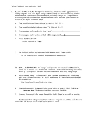 The Libri Foundation: Grant Application - Page 3


V.    BUDGET INFORMATION: Please provide the following information for the applicant’s most
      recently completed fiscal year. If your library is a branch library and receives its funding from the
      parent institution: 1) answer the questions first with your library’s budget and 2) in parentheses,
      include the parent institution’s budget. Any funds listed in Part II, Section C, question 3 must be
      included as part of your total annual budget.

      A.    Total annual budget (ALL expenditures, inc. salaries): $622,587.22

      B.    Total annual book budget (reference, adult, YA, children): $15,523

      C.    How many paid employees does the library have?                             3

      D.    How many paid employees have an MLS, MLIS, or equivalent?                      2

      E.    How is the library funded?
                 Allocated funds from the GaDOE




      F.    Has the library suffered any budget cuts in the last three years? Please explain.
               Yes. Due to the state deficit, the budget has been slashed by at least $6,000.




      VI.    LOCAL FUND RAISING: The library’s local sponsor(s) may raise between $50 and $350,
             which will be matched 2-to-1 by The Libri Foundation. The Foundation will only match funds
             raised by a local sponsor. It will not match funds taken from the existing library budget.

      A.    Who will be the library’s local sponsor(s)? Note: The local sponsor may be a formal group
            such as the Friends of the Library or a service organization, or it may be an informal group of
            library supporters.
                Crisp County School System; Friends of the Library.



      B.    How much money does the sponsor(s) plan to raise? (Must be between $50-$350) $350.00
                Important Note: The Foundation will not match more than $350.

      C.    How does the sponsor(s) plan to raise the matching funds? Please be as specific as possible.


            Fundraisers include selling discarded items such as old computers and outdated books that have
      been weeded out. Proceeds will be used to benefit the media center.
 