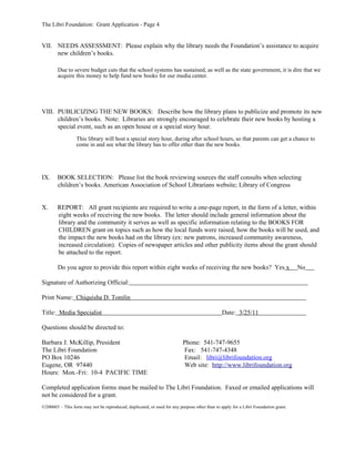 The Libri Foundation: Grant Application - Page 4


VII. NEEDS ASSESSMENT: Please explain why the library needs the Foundation’s assistance to acquire
     new children’s books.

        Due to severe budget cuts that the school systems has sustained, as well as the state government, it is dire that we
        acquire this money to help fund new books for our media center.




VIII. PUBLICIZING THE NEW BOOKS: Describe how the library plans to publicize and promote its new
      children’s books. Note: Libraries are strongly encouraged to celebrate their new books by hosting a
      special event, such as an open house or a special story hour.
                  This library will host a special story hour, during after school hours, so that parents can get a chance to
                  come in and see what the library has to offer other than the new books.




IX.     BOOK SELECTION: Please list the book reviewing sources the staff consults when selecting
        children’s books. American Association of School Librarians website; Library of Congress


X.      REPORT: All grant recipients are required to write a one-page report, in the form of a letter, within
        eight weeks of receiving the new books. The letter should include general information about the
        library and the community it serves as well as specific information relating to the BOOKS FOR
        CHILDREN grant on topics such as how the local funds were raised, how the books will be used, and
        the impact the new books had on the library (ex: new patrons, increased community awareness,
        increased circulation). Copies of newspaper articles and other publicity items about the grant should
        be attached to the report.

        Do you agree to provide this report within eight weeks of receiving the new books? Yes x                                   No

Signature of Authorizing Official:

Print Name: Chiquisha D. Tomlin

Title: Media Specialist                                                                       Date: 3/25/11

Questions should be directed to:

Barbara J. McKillip, President                                           Phone: 541-747-9655
The Libri Foundation                                                     Fax: 541-747-4348
PO Box 10246                                                             Email: libri@librifoundation.org
Eugene, OR 97440                                                         Web site: http://www.librifoundation.org
Hours: Mon.-Fri: 10-4 PACIFIC TIME

Completed application forms must be mailed to The Libri Foundation. Faxed or emailed applications will
not be considered for a grant.
©200603 – This form may not be reproduced, duplicated, or used for any purpose other than to apply for a Libri Foundation grant.
 