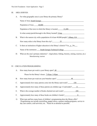 The Libri Foundation: Grant Application - Page 2


III.   AREA SERVED:

       A.   For what geographic area is your library the primary library?

            Name of Area: South Georgia

            Population of Area:         40,000

            Population of the town in which the library is located:         11,498

            In what county/parish/borough is the library located? Crisp

       B.   What is the nearest city with a population of at least 40,000 people? Albany, GA

            How many miles is the library from this city?             35

       C.   Is there an institution of higher education in the library’s district? Yes x No

            Name of the institution:       South Georgia Technical College

       D.   What are the area’s primary industries? (Agriculture, fishing, forestry, mining, tourism, etc.)
                           Manufacturing; tourism




IV. CIRCULATION/PROGRAMMING:

       A.   How many hours per week is your library open? 40

                   Please list the library’s hours: 7:45am- 3:45pm

       B.   How many hours per week are your branches open?                          48

       C.   Approximately how many patrons come into the library each week?               150

       D.   Approximately how many of these patrons are children age 12 and under?              0

       E.   What is the average number of books checked out each week?                        250

       F.   Approximately how many of these books are children’s books?                         0

       G.   What type and how many hours of children’s programming does the library offer?
             Programming can include storytelling, puppet shows, summer reading programs, service to
            day care centers, craft activities, etc. Please be as detailed as possible.
 