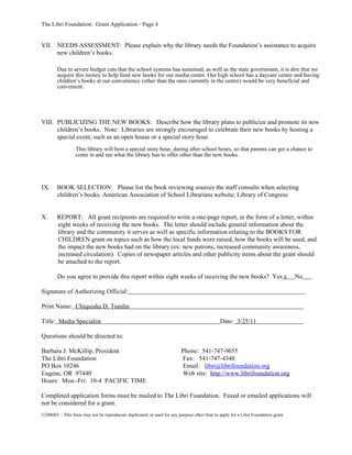 The Libri Foundation: Grant Application - Page 4


VII. NEEDS ASSESSMENT: Please explain why the library needs the Foundation’s assistance to acquire
     new children’s books.

        Due to severe budget cuts that the school systems has sustained, as well as the state government, it is dire that we
        acquire this money to help fund new books for our media center. Our high school has a daycare center and having
        children’s books at our convenience (other than the ones currently in the center) would be very beneficial and
        convenient.




VIII. PUBLICIZING THE NEW BOOKS: Describe how the library plans to publicize and promote its new
      children’s books. Note: Libraries are strongly encouraged to celebrate their new books by hosting a
      special event, such as an open house or a special story hour.
                  This library will host a special story hour, during after school hours, so that parents can get a chance to
                  come in and see what the library has to offer other than the new books.




IX.     BOOK SELECTION: Please list the book reviewing sources the staff consults when selecting
        children’s books. American Association of School Librarians website; Library of Congress


X.      REPORT: All grant recipients are required to write a one-page report, in the form of a letter, within
        eight weeks of receiving the new books. The letter should include general information about the
        library and the community it serves as well as specific information relating to the BOOKS FOR
        CHILDREN grant on topics such as how the local funds were raised, how the books will be used, and
        the impact the new books had on the library (ex: new patrons, increased community awareness,
        increased circulation). Copies of newspaper articles and other publicity items about the grant should
        be attached to the report.

        Do you agree to provide this report within eight weeks of receiving the new books? Yes x                                   No

Signature of Authorizing Official:

Print Name: Chiquisha D. Tomlin

Title: Media Specialist                                                                       Date: 3/25/11

Questions should be directed to:

Barbara J. McKillip, President                                           Phone: 541-747-9655
The Libri Foundation                                                     Fax: 541-747-4348
PO Box 10246                                                             Email: libri@librifoundation.org
Eugene, OR 97440                                                         Web site: http://www.librifoundation.org
Hours: Mon.-Fri: 10-4 PACIFIC TIME

Completed application forms must be mailed to The Libri Foundation. Faxed or emailed applications will
not be considered for a grant.
©200603 – This form may not be reproduced, duplicated, or used for any purpose other than to apply for a Libri Foundation grant.
 