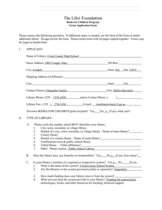 The Libri Foundation
                                           Books for Children Program
                                            Grant Application Form


Please answer the following questions. If additional space is needed, use the back of the form or attach
additional sheets. Do not rewrite the form. Please return form with all pages stapled together. Forms may
be typed or handwritten.

I.    APPLICANT:

      Name of Library: Crisp County High School

      Street Address: 2402 Cougar Alley                                         PO Box:

      City: Cordele                                                           State: GA     Zip: 31015

      Shipping Address (if different):

      City:                                                                   State:        Zip:

      Contact Person: Chiquisha Tomlin                                      Title: Media Specialist

      Library Phone: (229     ) 276-3430              and/or Contact Phone: (          )

      Library Fax: ( 229 )      276-3436                E-mail:    ctomlin@crisp.k12.ga.us

      Previous BOOKS FOR CHILDREN grant recipient? Yes                  No x If yes, what year?

II.   TYPE OF LIBRARY:

      A.      Please circle the number which BEST describes your library:
              1.   City, town, township, or village library
              2.   Branch of a city, town, township, or village library - Name of main library?
              3.   County library
              4.   Branch of a county library - Name of main library?
              5.   Combination town & public school library
              6.   Tribal library. Tribal affiliation?
              7.   Other. Please explain Public School Library

      B.      Does the library have any branches or bookmobiles? Yes         No x      If yes, how many?

      C.      Is your library a member of a regional or cooperative system? Yes x No               If yes,
              1.    What is the name of the system? Crisp County School System
              2     Are the libraries in the system governed jointly or separately? Separately

              3.    How much funding does your library receive from the system?
              4.    What services does the system provide to your library? Funding for instructional
                    technologies, books, and other resources for learning; technical support
 