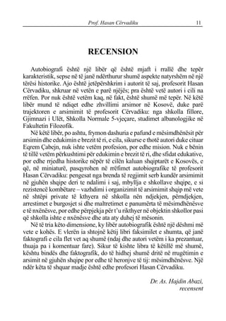 Prof. Hasan Cërvadiku 11
RECENSION
Autobiografi është një libër që është mjaft i rrallë dhe tepër
karakteristik, sepse në të janë ndërthurur shumë aspekte natyrshëm në një
tërësi historike. Ajo është jetëpërshkrim i autorit të saj, profesorit Hasan
Cërvadiku, shkruar në vetën e parë njëjës; pra është vetë autori i cili na
rrëfen. Por nuk është vetëm kaq, në fakt, është shumë më tepër. Në këtë
libër mund të ndiqet edhe zhvillimi arsimor në Kosovë, duke parë
trajektoren e arsimimit të profesorit Cërvadiku: nga shkolla fillore,
Gjimnazi i Ulët, Shkolla Normale 5-vjeçare, studimet albanologjike në
Fakultetin Filozofik.
Në këtë libër, po ashtu, frymon dashuria e pafund e mësimdhënësit për
arsimin dhe edukimin e brezit të ri, e cila, sikurse e thotë autori duke cituar
Eqrem Çabejn, nuk ishte vetëm profesion, por edhe mision. Nuk e bënin
të tillë vetëm përkushtimi për edukimin e brezit të ri, dhe sfidat edukative,
por edhe rrjedha historike nëpër të cilën kaluan shqiptarët e Kosovës, e
që, në miniaturë, pasqyrohen në rrëfimet autobiografike të profesorit
Hasan Cërvadiku: pengesat nga brenda të regjimit serb kundër arsimimit
në gjuhën shqipe deri te ndalimi i saj, mbyllja e shkollave shqipe, e si
rezistencë kombëtare – vazhdimi i organizimit të arsimimit shqip më vete
në shtëpi private të kthyera në shkolla nën ndjekjen, përndjekjen,
arrestimet e burgosjet si dhe maltretimet e panumërta të mësimdhënësve
e të nxënësve, por edhe përpjekja për t’u rikthyer në objektin shkollor pasi
që shkolla ishte e nxënësve dhe ata aty duhej të mësonin.
Në të tria këto dimensione, ky libër autobiografik është një dëshmi më
vete e kohës. E vlerën ia shtojnë këtij libri faksimilet e shumta, që janë
faktografi e cila flet vet aq shumë (ndaj dhe autori vetëm i ka prezantuar,
thuaja pa i komentuar fare). Sikur të kishte libra të këtillë më shumë,
kështu bindës dhe faktografik, do të hidhej shumë dritë në rrugëtimin e
arsimit në gjuhën shqipe por edhe të heronjve të tij: mësimdhënësve. Një
ndër këta të shquar madje është edhe profesori Hasan Cërvadiku.
Dr. As. Hajdin Abazi,
recensent
 