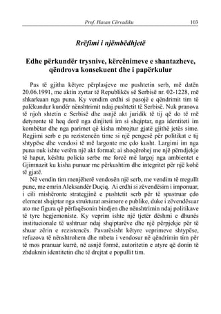 Prof. Hasan Cërvadiku 103
Rrëfimi i njëmbëdhjetë
Edhe përkundër trysnive, kërcënimeve e shantazheve,
qëndrova konsekuent dhe i papërkulur
Pas të gjitha këtyre përplasjeve me pushtetin serb, më datën
20.06.1991, me aktin zyrtar të Republikës së Serbisë nr. 02-1228, më
shkarkuan nga puna. Ky vendim erdhi si pasojë e qëndrimit tim të
palëkundur kundër nënshtrimit ndaj pushtetit të Serbisë. Nuk pranova
të njoh shtetin e Serbisë dhe asnjë akt juridik të tij që do të më
detyronte të heq dorë nga dinjiteti im si shqiptar, nga identiteti im
kombëtar dhe nga parimet që kisha mbrojtur gjatë gjithë jetës sime.
Regjimi serb e pa rezistencën time si një pengesë për politikat e tij
shtypëse dhe vendosi të më largonte me çdo kusht. Largimi im nga
puna nuk ishte vetëm një akt formal; ai shoqërohej me një përndjekje
të hapur, kështu policia serbe me forcë më largoj nga ambientet e
Gjimnazit ku kisha punuar me përkushtim dhe integritet për një kohë
të gjatë.
Në vendin tim menjëherë vendosën një serb, me vendim të rregullt
pune, me emrin Aleksandër Duçiq. Ai erdhi si zëvendësim i imponuar,
i cili mishëronte strategjinë e pushtetit serb për të spastruar çdo
element shqiptar nga strukturat arsimore e publike, duke i zëvendësuar
ato me figura që përfaqësonin bindjen dhe nënshtrimin ndaj politikave
të tyre hegjemoniste. Ky veprim ishte një tjetër dëshmi e dhunës
institucionale të ushtruar ndaj shqiptarëve dhe një përpjekje për të
shuar zërin e rezistencës. Pavarësisht këtyre veprimeve shtypëse,
refuzova të nënshtrohem dhe mbeta i vendosur në qëndrimin tim për
të mos pranuar kurrë, në asnjë formë, autoritetin e atyre që donin të
zhduknin identitetin dhe të drejtat e popullit tim.
 