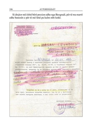 106 AUTOBIOGRAFI
Si drejtor më është bërë presion edhe nga Beogradi, për të ma marrë
edhe banesën e për të më lënë pa kulm mbi kokë.
 