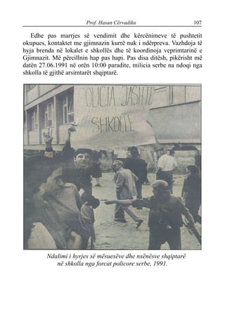 Prof. Hasan Cërvadiku 107
Edhe pas marrjes së vendimit dhe kërcënimeve të pushtetit
okupues, kontaktet me gjimnazin kurrë nuk i ndërpreva. Vazhdoja të
hyja brenda në lokalet e shkollës dhe të koordinoja veprimtarinë e
Gjimnazit. Më përcillnin hap pas hapi. Pas disa ditësh, pikërisht më
datën 27.06.1991 në orën 10:00 paradite, milicia serbe na ndoqi nga
shkolla të gjithë arsimtarët shqiptarë.
Ndalimi i hyrjes së mësuesëve dhe nxënësve shqiptarë
në shkolla nga forcat policore serbe, 1991.
 