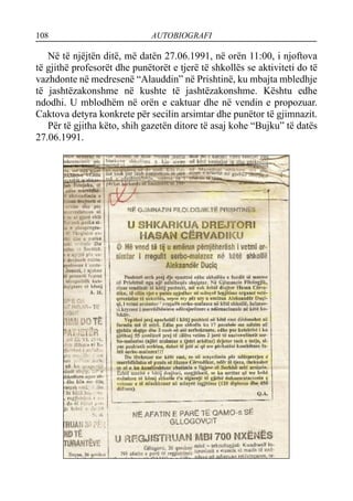 108 AUTOBIOGRAFI
Në të njëjtën ditë, më datën 27.06.1991, në orën 11:00, i njoftova
të gjithë profesorët dhe punëtorët e tjerë të shkollës se aktiviteti do të
vazhdonte në medresenë “Alauddin” në Prishtinë, ku mbajta mbledhje
të jashtëzakonshme në kushte të jashtëzakonshme. Kështu edhe
ndodhi. U mblodhëm në orën e caktuar dhe në vendin e propozuar.
Caktova detyra konkrete për secilin arsimtar dhe punëtor të gjimnazit.
Për të gjitha këto, shih gazetën ditore të asaj kohe “Bujku” të datës
27.06.1991.
 