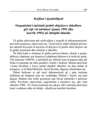 Prof. Hasan Cërvadiku 109
Rrëfimi i dymbëdhjetë
Organizimi i mësimit jashtë objekteve shkollore
për një vit mësimor (janar 1991 dhe
korrik 1992) në shtëpitë shkolla
Të gjitha aktivitetet për mirëvajtjen e rregullt të dokumentacionit,
provimet pranuese, riprovimet etj., i kemi kryer nëpër shtëpitë private,
por aktorët kryesorë të kryerjes së detyrave të punës ishin drejtori me
të gjithë arsimtarët dhe nxënësit e shkollës.
Në këtë kohë u strehuan të gjitha procesverbalet, ditarët e punës,
dëftesa e diploma, pra shumica u shpëtuan kthetrave të milicisë serbe.
Viti mësimor 1990/91, u përmbyll me aftësitë tona të papara ndaj një
bishe të çmendur që ishte pushteti i kohës i Serbisë. Shumë aktivitete
i kemi zhvilluar e kryer jashtë objektit shkollor, në disa shtëpi të
kolegëve, si të Hakif Behlulit, Hyzri Rexhës, Bajram Abdixhikut etj.
Duhet theksuar se një mori dokumentesh që i pata strehuar
(fshehur) në shtëpinë time në vendlindje, Poklek i Vjetër, më janë
djegur. Shtëpia ime është granatuar nga forcat ushtarake e policore
serbe. Provimet, riprovimet, regjistrimet e nxënësve etj., për vitin
shkollor 1990 – 91 i kemi realizuar me sukses. Më vonë këto aktivitete
kemi vazhduar edhe në shtëpi - shkolla pa kurrfarë hezitimi.
 