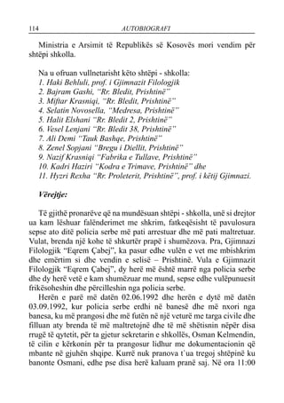 114 AUTOBIOGRAFI
Ministria e Arsimit të Republikës së Kosovës mori vendim për
shtëpi shkolla.
Na u ofruan vullnetarisht këto shtëpi - shkolla:
1. Haki Behluli, prof. i Gjimnazit Filologjik
2. Bajram Gashi, “Rr. Bledit, Prishtinë”
3. Miftar Krasniqi, “Rr. Bledit, Prishtinë”
4. Selatin Novosella, “Medresa, Prishtinë”
5. Halit Elshani “Rr. Bledit 2, Prishtinë”
6. Vesel Lenjani “Rr. Bledit 38, Prishtinë”
7. Ali Demi “Tauk Bashqe, Prishtinë”
8. Zenel Sopjani “Bregu i Diellit, Prishtinë”
9. Nazif Krasniqi “Fabrika e Tullave, Prishtinë”
10. Kadri Haziri “Kodra e Trimave, Prishtinë” dhe
11. Hyzri Rexha “Rr. Proleterit, Prishtinë”, prof. i këtij Gjimnazi.
Vërejtje:
Të gjithë pronarëve që na mundësuan shtëpi - shkolla, unë si drejtor
ua kam lëshuar falënderimet me shkrim, fatkeqësisht të pavulosura
sepse ato ditë policia serbe më pati arrestuar dhe më pati maltretuar.
Vulat, brenda një kohe të shkurtër prapë i shumëzova. Pra, Gjimnazi
Filologjik “Eqrem Çabej”, ka pasur edhe vulën e vet me mbishkrim
dhe emërtim si dhe vendin e selisë – Prishtinë. Vula e Gjimnazit
Filologjik “Eqrem Çabej”, dy herë më është marrë nga policia serbe
dhe dy herë vetë e kam shumëzuar me mund, sepse edhe vulëpunuesit
frikësoheshin dhe përcilleshin nga policia serbe.
Herën e parë më datën 02.06.1992 dhe herën e dytë më datën
03.09.1992, kur policia serbe erdhi në banesë dhe më nxori nga
banesa, ku më prangosi dhe më futën në një veturë me targa civile dhe
filluan aty brenda të më maltretojnë dhe të më shëtisnin nëpër disa
rrugë të qytetit, për ta gjetur sekretarin e shkollës, Osman Kelmendin,
të cilin e kërkonin për ta prangosur lidhur me dokumentacionin që
mbante në gjuhën shqipe. Kurrë nuk pranova t`ua tregoj shtëpinë ku
banonte Osmani, edhe pse disa herë kaluam pranë saj. Në ora 11:00
 