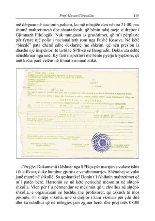 Prof. Hasan Cërvadiku 115
më dërguan në stacionin policor, ku më mbajtën deri në ora 21:00, pas
shumë maltretimesh dhe shantazhesh, që bënin ndaj meje si drejtor i
Gjimnazit Filologjik. Nuk munguan as grushtimet, që m’i përplaste
për fytyre një polic i nacionalitetit rom nga Fushë Kosova. Në këtë
“bisedë” pata dhënë edhe deklaratë me shkrim, që nën presion ia
dhashë një inspektori të lartë të SPB-së së Beogradit. Deklarata është
nënshkruar nga unë. Ky farë inspektori më bënte pyetje kryqëzore, që
unë kisha parë vetëm në filmat kriminalistikë.
Vërejtje: Dokumenti i lëshuar nga SPB-ja për marrjen e vulave ishte
i falsifikuar, duke humbur gjurma e vendimmarrjes. Shënohej se vulat
janë marrë në shkollë. Sa qesharake! Donin t`i fshihnin maltretimet që
m’i patën bërë. Harronin se në këtë periudhë mësonim në shtëpi-
shkolla. Vlen për t`u përmendur se mësimin që u zhvillua në shtëpi-
shkolla, e organizuam së bashku me profesorët, që askush të mos
pësonte. 11 shtëpi shkolla, unë si drejtor i kam vizituar për çdo ditë
dhe ka ndodhur që në mëngjes jam zgjuar herët dhe prej orës 08:00
 
