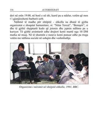 116 AUTOBIOGRAFI
deri në orën 19:00, në borë e në shi, kurrë pa u ndalur, vetëm që mos
t`i gjunjëzohemi barbarit serb.
Ndihmë të madhe për shtëpitë - shkolla na dhanë të gjitha
organizatat e shoqatat humanitare, si: “Nëna Terezë”, “Bereqeti”, si
dhe të gjithë shqiptarët kudo që jetonin dhe jepnin ndihma pa u
kursyer. Të gjithë arsimtarët edhe drejtori kemi marrë nga 10 DM
marka në muaj. Në të shumtën e rasteve kemi punuar edhe pa rroga
vetëm me ndihma sociale në ushqim dhe veshmbathje.
Organizimi i mësimit në shtëpitë-shkolla, 1991, BBC.
 