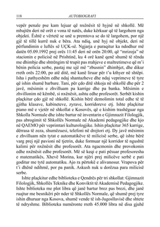 118 AUTOBIOGRAFI
vepër penale pse kam lejuar që nxënësit të hyjnë në shkollë. Më
mbajtën deri në orët e vona të natës, duke kërkuar që të largohem nga
objekti. Është e vërtetë se unë u premtova se do të largohem, por një
gjë të tillë kurrë nuk e bëra. Ata ndiq, unë hyj në objekt, deri në
përfundimin e luftës së UÇK-së. Ngjarja e paraqitur ka ndodhur më
datën 05.09.1992 prej orës 11:45 deri në orën 20:00, që “mrizoja” në
stacionin e policisë në Prishtinë, ku 4 orë kanë qenë shumë të rënda
me dhimbje dhe shtrëngim të trupit pas rrahjeve e maltretimeve që m’i
bënin policia serbe, pastaj me ujë më “zbusnin” dhimbjet, dhe dikur
rreth orës 22:00, po atë ditë, më kanë liruar për t’u kthyer në shtëpi.
Isha i pathyeshëm edhe ndaj shantazheve dhe ndaj veprimeve të tyre
që ishin shumë barbare. Tani, për çdo ditë shkoja në shkollë dhe për 2
javë, mësimin e zhvilluam pa karrige dhe pa banka. Mësimin e
zhvillonim në këmbë, si nxënësit, ashtu edhe profesorët. Serbët kishin
plaçkitur çdo gjë në shkollë. Kishin bërë demolimin total edhe të të
gjitha klasave, kabineteve, zyrave, korridoreve etj. Ishte plaçkitur
piano më e vjetër në shkollat e Kosovës, që e kishim trashëguar nga
Shkolla Normale dhe ishte bartur në inventarin e Gjimnazit Filologjik,
pas abrogimit të Shkollës Normale në Akademi pedagogjike dhe kjo
në QAEMO për veprimtari kulturologjike. Ishin plaçkitur 365 karrige,
dërrasa të zeza, shumëzuesi, telefoni në drejtori etj. Dy javë mësimin
e zhvilluam nën tytat e automatikëve të milicisë serbe, që ishte bërë
varg prej një pavioni në tjetrin, duke formuar një korridor të ngushtë
kalimi për nxënësit dhe profesorët. Ata ngacmonin dhe provokonin
edhe nxënësit edhe profesorët. Më së keqi e pati pësuar profesoresha
e matematikës, Xhevë Morina, kur njëri prej milicëve serbë e pati
goditur me tytë automatiku. Ajo ra përtokë e alivanosur. Vrapova për
t’i dhënë ndihmë, por pa panik. Askush nuk u dorëzua para milicisë
serbe.
Ishte plaçkitur edhe biblioteka e Qendrës për tri shkollat: Gjimnazit
Filologjik, Shkollës Teknike dhe Konviktit të Akademisë Pedagogjike.
Ishte biblioteka me plot libra që janë bartur brez pas brezi, dhe janë
ruajtur me besnikëri për nder të Shkollës Normale, që shumë prej tyre
ishin dhuruar nga Kosova, shumë vende të ish-Jugosllavisë dhe shtete
të ndryshme. Biblioteka numëronte rreth 45.000 libra në disa gjuhë
 