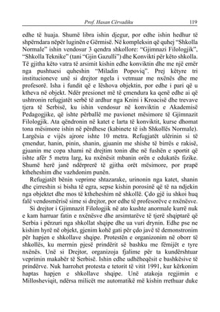 Prof. Hasan Cërvadiku 119
edhe të huaja. Shumë libra ishin djegur, por edhe ishin hedhur të
shpërndara nëpër luginën e Gërmisë. Në kompleksin që quhej “Shkolla
Normale” ishin vendosur 3 qendra shkollore: “Gjimnazi Filologjik”,
“Shkolla Teknike” (tani “Gjin Gazulli”) dhe Konvikti për këto shkolla.
Të gjitha këto vatra të arsimit kishin edhe konviktin dhe me një emër
nga pushtuesi quheshin “Miladin Popoviq”. Prej këtyre tri
institucioneve unë si drejtor ngela i vetmuar me nxënës dhe me
profesorë. Isha i fundit që e lëshova objektin, por edhe i pari që u
ktheva në objekt. Ndër presionet më të çmendura ka qenë edhe ai që
ushtronin refugjatët serbë të ardhur nga Knini i Kroacisë dhe trevave
tjera të Serbisë, ku ishin vendosur në konviktin e Akademisë
Pedagogjike, që ishte përballë me pavionet mësimore të Gjimnazit
Filologjik. Ata qëndronin në katet e larta të konviktit, kurse dhomat
tona mësimore ishin në përdhese (kabinete të ish Shkollës Normale).
Largësia e vijës ajrore ishte 10 metra. Refugjatët ulërinin si të
çmendur, hanin, pinin, shanin, gjuanin me shishe të birrës e rakisë,
gjuanin me copa xhami në drejtim tonin dhe në fushën e sportit që
ishte afër 5 metra larg, ku nxënësit mbanin orën e edukatës fizike.
Shumë herë janë ndërprerë të gjitha orët mësimore, por prapë
ktheheshim dhe vazhdonim punën.
Refugjatët bënin veprime shtazarake, urinonin nga katet, shanin
dhe çirreshin si bisha të egra, sepse kishin porosinë që të na ndjekin
nga objektet dhe mos të ktheheshim në shkollë. Çdo gjë iu shkoi huq
falë vendosmërisë sime si drejtor, por edhe të profesorëve e nxënësve.
Si drejtor i Gjimnazit Filologjik në ato kushte anormale kurrë nuk
e kam harruar fatin e nxënësve dhe arsimtarëve të tjerë shqiptarë që
Serbia i përzuri nga shkollat shqipe dhe ua vuri drynin. Edhe pse ne
kishim hyrë në objekt, gjenim kohë gati për çdo javë të demonstronim
për hapjen e shkollave shqipe. Protestën e organizonim në oborr të
shkollës, ku merrnin pjesë prindërit së bashku me fëmijët e tyre
nxënës. Unë si Drejtor, organizoja fjalime për ta kundërshtuar
veprimin makabër të Serbisë. Ishin edhe udhëheqësit e bashkësive të
prindërve. Nuk harrohet protesta e tetorit të vitit 1991, kur kërkonim
haptas hapjen e shkollave shqipe. Unë atakoja regjimin e
Millosheviqit, ndërsa milicët me automatikë më kishin rrethuar duke
 