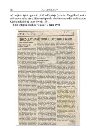120 AUTOBIOGRAFI
më drejtuar tytat nga unë, që të ndërprisja fjalimin. Megjithatë, nuk e
ndërpreva, edhe pse e dija se më pas do të më merrnin dhe maltretonin.
Kështu ndodhi në tetor të vitit 1991.
Shih shtypin e kohës “Bujku”, 3 tetor 1991
 