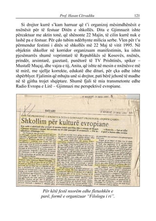 Prof. Hasan Cërvadiku 121
Si drejtor kurrë s’kam harruar që t’i organizoj mësimdhënësit e
nxënësit për të festuar Ditën e shkollës. Dita e Gjimnazit ishte
përcaktuar me aktin tonë, që shënonte 22 Majin, të cilin kurrë nuk e
lashë pa e festuar. Për çdo tubim ndërhynte milicia serbe. Vlen për t’u
përmendur festimi i ditës së shkollës më 22 Maj të vitit 1995. Në
objektin shkollor në korridor organizuam manifestimin, ku ishin
pjesëmarrës shumë veprimtarë të Republikës së Kosovës, nxënës,
prindër, arsimtarë, gazetarë, punëtorë të TV Prishtinës, spiker –
Mustafë Muçaj, dhe vajza e tij, Anita, që ishte në mesin e nxënësve më
të mirë, me sjellje korrekte, edukatë dhe dituri, për çka edhe ishte
shpërblyer. Fjalimin që mbajta unë si drejtor, pati bërë jehonë të madhe
në të gjitha trojet shqiptare. Shumë fjali të mia transmetonte edhe
Radio Evropa e Lirë – Gjimnazi me perspektivë evropiane.
Për këtë festë nxorëm edhe fletushkën e
parë, formë e organizuar “Filologu i ri”.
 