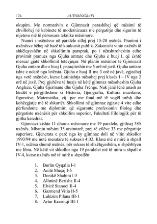 124 AUTOBIOGRAFI
okupim. Me normativin e Gjimnazit parashihej që mësimi të
zhvillohej në kabinete të modernizuara me përgatitje dhe sigurim të
mjeteve më të përsosura teknike mësimore.
Numri i nxënësve në paralele sillej prej 15-20 nxënës. Pranimi i
nxënësve bëhej në bazë të konkursit publik. Zakonisht vinin nxënës të
shkëlqyeshëm në shkollimin paraprak, po i nënshtroheshin edhe
provimit pranues nga Gjuha amtare dhe Gjuha e huaj I, që është
mësuar gjatë shkollimit tetëvjeçar. Në planin mësimor të Gjimnazit
Gjuha amtare dhe e huaj I, paraqiteshin me 5 orë në javë. Gjuha amtare
ishte e ndarë nga letërsia. Gjuha e huaj II me 3 orë në javë, zgjedhej
nga vetë nxënësit, kurse Latinishtja mësohej prej klasës I – IV nga 2
orë në javë. Prej gjuhëve të huaja në këtë gjimnaz mësoheshin Gjuha
Angleze, Gjuha Gjermane dhe Gjuha Frënge. Nuk janë lënë anash as
lëndët e përgjithshme si Historia, Gjeografia, Kultura muzikore,
figurative, Matematika, etj, por me fond më të vogël orësh dhe
kohëzgjatje më të shkurtër. Shkollimi në gjimnaz zgjaste 4 vite edhe
përfundonte me diplomim që siguronte profesionin filolog dhe
përgatiste nxënësit për shkollim superior, Fakulteti Filologjik për të
gjitha katedrat.
Gjimnazi kishte 11 dhoma mësimore me 19 paralele, gjithsej 385
nxënës. Mbanin mësim 35 arsimtarë, prej të cilëve 33 me përgatitje
superiore. Gjenerata e parë nga ky gjimnaz doli në vitin shkollor
1993/94 me notë mesatare të suksesit 4.02. Klasa më e mirë u shpall
IV-1, ndërsa shumë nxënës, për sukses të shkëlqyeshëm, u shpërblyen
me libra. Në këtë vit shkollor nga 19 paralelet më të mira u shpall e
IV-4, kurse nxënës më të mirë u shpallën:
1. Burim Qyqalla I-1
2. Anitë Muçaj I-5
3. Donikë Shahini I-5
4. Allminë Berisha II-4
5. Elvirë Stanoci II-4
6. Gazmend Vitia II-5
7. Lulëzim Pllana III-1
8. Artur Krasniqi III-1
 
