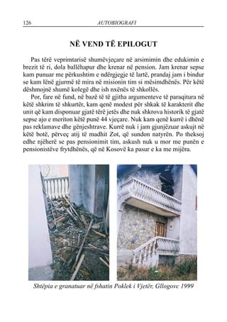 126 AUTOBIOGRAFI
NË VEND TË EPILOGUT
Pas tërë veprimtarisë shumëvjeçare në arsimimin dhe edukimin e
brezit të ri, dola ballëhapur dhe krenar në pension. Jam krenar sepse
kam punuar me përkushtim e ndërgjegje të lartë, prandaj jam i bindur
se kam lënë gjurmë të mira në misionin tim si mësimdhënës. Për këtë
dëshmojnë shumë kolegë dhe ish nxënës të shkollës.
Por, fare në fund, në bazë të të gjitha argumenteve të paraqitura në
këtë shkrim të shkurtër, kam qenë modest për shkak të karakterit dhe
unit që kam disponuar gjatë tërë jetës dhe nuk shkrova historik të gjatë
sepse ajo e meriton këtë punë 44 vjeçare. Nuk kam qenë kurrë i dhënë
pas reklamave dhe gënjeshtrave. Kurrë nuk i jam gjunjëzuar askujt në
këtë botë, përveç atij të madhit Zot, që sundon natyrën. Po theksoj
edhe njëherë se pas pensionimit tim, askush nuk u mor me punën e
pensionistëve frytdhënës, që në Kosovë ka pasur e ka me mijëra.
Shtëpia e granatuar në fshatin Poklek i Vjetër, Gllogovc 1999
 