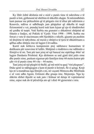 Prof. Hasan Cërvadiku 127
Ky libër është dëshmia më e mirë e punës time të ndershme e të
pastër si loti, gjithmonë në shërbim të shkollës shqipe. Si mësimdhënës
kam punuar me përkushtim që të përgatis rini të ditur për ndërtimin e
Kosovës, ndërsa si udhëheqës jam përpjekur që shkolla të ruajë
fizionominë e vet, prandaj kurrë nuk kam lejuar që ajo të shndërrohet
në çerdhe të turpit. Vetë Serbia ma granatoi e shkatërroi shtëpinë në
fshatin e lindjes, në Poklek të Vjetër. Vitet 1998 - 1999, Serbia me
forcat e veta të stacionuara mbi bjeshkën e nikelit, gjuante pa pushim
në drejtime të ndryshme, në mesin e shtëpive të tjera të shkatërruara u
qëllua edhe shtëpia ime në lagjen Cërvadiku.
Kurrë nuk kërkova kompensim prej ndihmave humanitare të
dedikuara për renovime të luftës. Shtëpinë e rindërtova me ndihmën e
fëmijëve të mi. Tani për tani jetoj në një banesë me sipërfaqe 44m² në
lagjen Dardania Prishtinë. Kjo dëshmon se unë gjatë tërë jetës sime
dhe punës sime, paskam siguruar për familjen time 44 metra katror për
çdo vit të punës sime 44 vite – 44 metra.
Tani jetoj në një pleqëri të thellë, që më mirë ta quaj “rini pleqnare”.
Duke qenë se ndërgjegjen e kam të pastër si kristali, fle si qengj. Krejt
kjo m’u mundësua nga fëmijët e mi, në veçanti Mimoza dhe Mirëlinda
e së voni edhe Agoni, Erëmoni dhe gruaja ime, Mejremja. Nga ky
shkrim shihet thjesht se nuk jam i lëshuar në detaje të veprimtarisë
sime, sepse nuk do të përsëritja ato që i dinë 44 gjeneratat e mia.
 