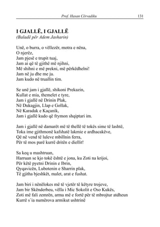 Prof. Hasan Cërvadiku 131
I GJALLË, I GJALLË
(Baladë për Adem Jasharin)
Unë, o burra, o vëllezër, motra e nëna,
O njerëz,
Jam pjesë e trupit tuaj,
Jam ai që të gjithë më njihni,
Më shihni e më prekni, më përkëdhelni!
Jam në ju dhe me ju.
Jam kudo në truallin tim.
Se unë jam i gjallë, shikoni Prekazin,
Kullat e mia, themelet e tyre,
Jam i gjallë në Drinin Plak,
Në Dukagjin, Llap e Gollak,
Në Karadak e Kaçanik,
Jam i gjallë kudo që frymon shqiptari im.
Jam i gjallë në damarët më të thellë të tokës sime të lashtë,
Toka ime gjithmonë kafshatë lakmie e ardhacakëve,
Që në vend të luleve mbillnin ferra,
Për të mos parë kurrë dritën e diellit!
Sa keq u mashtruan,
Harruan se kjo tokë është e jona, ku Zoti na krijoi,
Për këtë pyetni Drinin e Ibrin,
Qyqavicën, Lubotenin e Sharrin plak,
Të gjitha bjeshkët, malet, arat e fushat.
Jam biri i nënëlokes më të vjetër të këtyre trojeve,
Jam bir Skënderbeu, vëlla i Mic Sokolit e Oso Kukës,
Zoti më fali zemrën, arma më e fortë për të mbrojtur atdheun
Kurrë s`ia numërova armikut ushtrinë
 