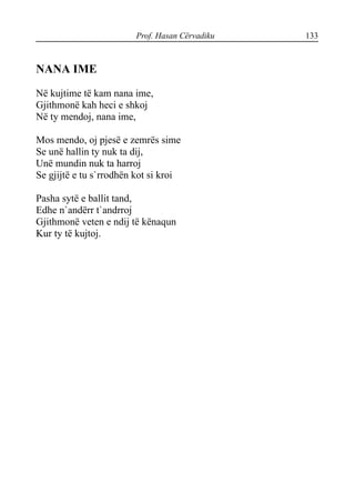 Prof. Hasan Cërvadiku 133
NANA IME
Në kujtime të kam nana ime,
Gjithmonë kah heci e shkoj
Në ty mendoj, nana ime,
Mos mendo, oj pjesë e zemrës sime
Se unë hallin ty nuk ta dij,
Unë mundin nuk ta harroj
Se gjijtë e tu s`rrodhën kot si kroi
Pasha sytë e ballit tand,
Edhe n`andërr t`andrroj
Gjithmonë veten e ndij të kënaqun
Kur ty të kujtoj.
 