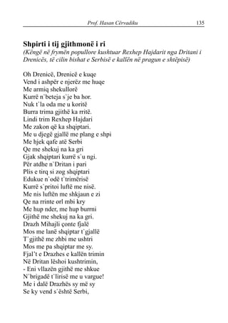 Prof. Hasan Cërvadiku 135
Shpirti i tij gjithmonë i ri
(Këngë në frymën popullore kushtuar Rexhep Hajdarit nga Dritani i
Drenicës, të cilin bishat e Serbisë e kallën në pragun e shtëpisë)
Oh Drenicë, Drenicë e kuqe
Vend i ashpër e njerëz me huqe
Me armiq shekullorë
Kurrë n`beteja s`je ba hor.
Nuk t`la oda me u koritë
Burra trima gjithë ka rritë.
Lindi trim Rexhep Hajdari
Me zakon që ka shqiptari.
Me u djegë gjallë me plang e shpi
Me hjek qafe atë Serbi
Qe me shekuj na ka gri
Gjak shqiptari kurrë s`u ngi.
Për atdhe n`Dritan i pari
Plis e tirq si zog shqiptari
Edukue n`odë t`trimërisë
Kurrë s`pritoi luftë me nisë.
Me nis luftën me shkjaun e zi
Qe na rrinte orl mbi kry
Me hup nder, me hup burrni
Gjithë me shekuj na ka gri.
Drazh Mihajli çonte fjalë
Mos me lanë shqiptar t`gjallë
T`gjithë me zhbi me ushtri
Mos me pa shqiptar me sy.
Fjal’t e Drazhes e kallën trimin
Në Dritan lëshoi kushtrimin,
- Eni vllazën gjithë me shkue
N`brigadë t`lirisë me u vargue!
Me i dalë Drazhës sy më sy
Se ky vend s`është Serbi,
 