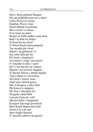 136 AUTOBIOGRAFI
Këtu i thonë gjithkah Shqypni
Për çdo pëllëmbë kemi me u shkri!
Luftoi Rexha me trimni
Sanxhak, Plavë e Guci
Drazh Mihajli ba pishman
Bira e minit i ra taman.
Ecin motet tue palue
Rexhes në ballë rrudhat i janë shtue
Balli i tij dritë tue lëshue
Si Kosovën me çlirue!
N`Dritan Rexha kalon pleqninë
Tue mendue për rininë
Shpirti i tij gjithmonë i ri
Kur është fjala për liri.
Për lirinë e shqiptarisë
Nisi djemt n`rrugë t`pavarësisë
N`Amerikë të miku i vjetër
Që s`t’len lloç për me vdekun.
Djemtë t`zot me besë shqiptari
Si Xhemë Xhema e Mehdi Hajdari
Trup e djersë m`i ba kurban
Me çlirue t`mjerin vatan.
Zunë miq e shumë jarana
Deri n`Kongres u shkoi fjala
Për Kosovë e shqiptari
Me fitue t`shtrenjtën liri.
Diogardi e Bob Dolli
Lum për Zotin që i solli
Mësuen hallet e shqiptarisë
Kongresi hap rrugë pavarësisë.
Baca Rexhë dëgjon këto fjalë
Zemra e tij u ba mal
Mori rrugën fluturim
N`Amerikë mbërriu me gëzim!
 