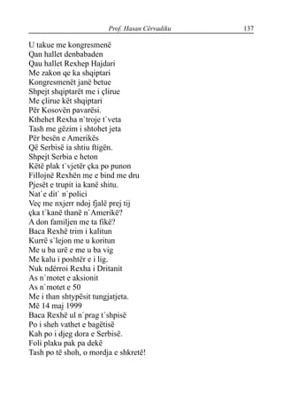 Prof. Hasan Cërvadiku 137
U takue me kongresmenë
Qan hallet denbabaden
Qau hallet Rexhep Hajdari
Me zakon qe ka shqiptari
Kongresmenët janë betue
Shpejt shqiptarët me i çlirue
Me çlirue kët shqiptari
Për Kosovën pavarësi.
Kthehet Rexha n`troje t`veta
Tash me gëzim i shtohet jeta
Për besën e Amerikës
Që Serbisë ia shtiu ftigën.
Shpejt Serbia e heton
Këtë plak t`vjetër çka po punon
Fillojnë Rexhën me e bind me dru
Pjesët e trupit ia kanë shitu.
Nat`e dit` n`polici
Veç me nxjerr ndoj fjalë prej tij
çka t`kanë thanë n`Amerikë?
A don familjen me ta fikë?
Baca Rexhë trim i kalitun
Kurrë s`lejon me u koritun
Me u ba urë e me u ba vig
Me kalu i poshtër e i lig.
Nuk ndërroi Rexha i Dritanit
As n`motet e aksionit
As n`motet e 50
Me i than shtypësit tungjatjeta.
Më 14 maj 1999
Baca Rexhë ul n`prag t`shpisë
Po i sheh vathet e bagëtisë
Kah po i djeg dora e Serbisë.
Foli plaku pak pa dekë
Tash po të shoh, o mordja e shkretë!
 