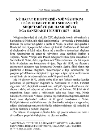 Prof. Hasan Cërvadiku 15
NË HAPAT E HISTORISË - NJË VËSHTRIM
I PËRJETIMEVE DHE I SFIDAVE TË
SHQIPTARËVE (MUHAXHIRËVE)
NGA SANXHAKU I NISHIT (1877 – 1878)
Në gjysmën e dytë të shekullit XIX, shqiptarët jetonin në territorin e
Sanxhakut të Nishit, një njësi administrative - territoriale e Perandorisë
Osmane me qendër në qytetin e lashtë të Nishit, që dikur ishte qendër e
Dardanisë ilire. Kjo periudhë shënon një fazë të rëndësishme të historisë
së shqiptarëve në këtë rajon. Pjesa më e madhe e komunitetit shqiptar
ishte përqendruar në qarqe të ndryshme, duke përfshirë Qarkun e
Toplicës, Nishit, Vranjës dhe Pirotit. Shqiptarët ishin pjesë autoktone e
Sanxhakut të Nishit, duke populluar mbi 700 vendbanime, të cilat shpesh
ishin të përziera me komunitete të tjera. Nga viti 1833, me fitoren e
autonomisë kulturore nga Perandoria Osmane, Serbia filloi planet për
pushtimin e tokave shqiptare. "Naçertanija" e Ilija Grashaninit, një
program për dëbimin e shqiptarëve nga trojet e tyre, që u implementua
me qëllimin për ta krijuar një shtet serb "të pastër etnikisht".
Më 16 dhjetor 1877, ushtria serbe filloi një fushatë masive kundër
popullsisë së pambrojtur shqiptare të Sanxhakut të Nishit. Fshatrat
digjeshin flakë, shqiptarët u masakruan, shtëpitë e tyre u shkatërruan, dhe
dhuna u shfaq në mënyrat më mizore dhe më barbare. Në këtë akt të
tmerrshëm, forcat serbe u mbështetën edhe nga forcat ruse. Nëpër
lumenjtë Moravë dhe Nishavë, qindra e mijëra kufoma shqiptare, rridhnin
lumë, duke shpërndarë trishtim në të gjithë Sanxhakun e Nishit.
Udhëpërshkruesit serbë dëshmuan për dhunën dhe vdekjen e shqiptarëve,
ndërsa përshkrimet e mizorisë së luftës ndaj tyre shënuan një periudhë të
zezë në historinë e popullit shqiptar.
Pas dëbimit të shqiptarëve, Serbia filloi një proces kolonizimi, duke e
zëvendësuar popullsinë shqiptare me elementin sllav. 1
1
AGJENCIA SHTETËRORE E ARKIVAVE TË KOSOVËS, KATALOG I
EKSPOZITËS, DËBIMI I SHQIPTARËVE, NGA SANXHAKU I NISHIT,
1877/78, Prof. dr. Jusuf Osmani.
 