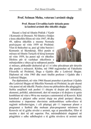 Prof. Hasan Cërvadiku 141
Prof. Selman Meha, veteran i arsimit shqip
Prof. Hasan Cërvadiku katër dekada pune
ia kushtoi arsimit dhe shkollës shqipe
Hasani u lind në fshatin Poklek i Vjetër
i Komunës së Drenasit. Në fshatin e lindjes
e kreu shkollën fillore në vitin 1947, 48 dhe
49, ndërsa shkollën e mesme Normale
pesëvjeçare në vitin 1959 në Prishtinë.
Vlen të theksohet se, pasi që ishte bursist i
Komunës së Skenderajt, filloi punën si
mësues në fshatin Turiçefc të kësaj komune
në vitin 1959, ku punoi një vit shkollor.
Dëshira për të vazhduar shkollimin e
mëtutjeshëm e shtyu që ta ndërpresë punën
si mësues, përkundër dashurisë që si i ri ishte përcaktuar për detyrën
dhe punën e mësuesit. Kështu, më 1960 regjistrohet në Fakultetin
Filozofik në Prishtinë, Dega e Gjuhës dhe e Letërsisë Shqipe.
Diplomoi në vitin 1965 dhe mori titullin profesor i Gjuhës dhe i
Letërsisë Shqipe.
Pas diplomimit, në vitin 1966 Hasani pranohet si profesor i Gjuhës
dhe Letërsisë Shqipe në Shkollën Normale në Prishtinë, ku për shumë
vite punoi në atë shkollë. Punën e kreu me përkushtim dhe përgjegjësi.
Serbia asnjëherë nuk pushoi t`i shtypte të drejtat për shëndetësi,
ekonomi, politikë, administratë, deri në marrjen e të drejtave si qenie
kombëtare në vitet e 90-ta me marrjen e autonomisë së Kosovës. Këtë
katrahurë e përjetoi edhe arsimi shqip me plotë peripeci dhune,
maltretime e imponime shoviniste antikombëtare serbo-sllave të
regjimit millosheviqjan, i cili përpiqej për t`i imponuar planet e
programet e Serbisë dhe mohuan plan-programet mësimore të
Kosovës në të gjitha nivelet e arsimit, nga ai parashkollor, fillor të
mesëm e deri në atë superior. Por, mësimdhënësit shqiptarë në
përgjithësi e edhe udhëheqësit e të gjitha niveleve të arsimit nuk
 