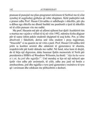 142 AUTOBIOGRAFI
pranuan të punojnë me plan-programet mësimore të Serbisë me të cilat
synohej të asgjësohej gjithçka që ishte shqiptare. Këtë padrejtësi nuk
e pranoi edhe Prof. Hasan Cërvadiku si udhëheqës i shkollës, për çka
u dëbua nga shkolla me dhunë bashkë me punëtorët e tjerë të shkollës
në të cilën punuan vite me radhë.
Me prof. Hasanin më për së afërmi njihemi kur djali i kushëririt tim
u martua me vajzën e vëllait të tij në vitin 1992, ndonëse kisha dëgjuar
për të sepse ishim pakëz studentë shqiptarë të asaj kohe. Por, ai ishte
absolvent i fakultetit, derisa unë isha student i posa regjistruar,
“brucoshë” si na quanin ne në vitin e parë. Prof. Hasan Cërvadiku tërë
jetën ia kushtoi arsimit dhe edukimit të gjeneratave të shumta,
respektivisht për katër dekada me radhë. Në fund, nëse kam të drejtë,
do të bëja një digresion, duke huazuar fjalën memoriale të Nolit për
presidentin e SHBA-së Woodrow Wilsonin, ku thotë: “Atje ku ka varre
si i yti, ka jetë dhe ngjallje!”. Unë mendoj se kjo në një mënyrë apo
tjetër vlen edhe për arsimtarët, të cilët, edhe pse janë në botën e
amshueshme, jetë dhe ngjallje e tyre janë gjeneratat e nxënësve të tyre
që i arsimuan dhe edukuan me përkushtim e dashuri.
 
