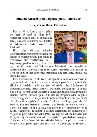 Prof. Hasan Cërvadiku 143
Shaban Kajtazi, politolog dhe jurist i merituar
Si u njoha me Hasan Cërvadikun
Hasan Cërvadikun e kam njohur
për herë të parë në vitin 1991,
nëpërmjet vajzave tona; Mimozës dhe
Ilires, nxënëse maturante të Shkollës
së Mjekësisë “Ali Sokoli” në
Prishtinë.
Ilirja dhe Mimoza, ndonëse
diplomuan në shkollën e mjekësisë me
sukses të shkëlqyeshëm, për shkak të
rrethanave dhe vështirësive që u
krijuan nga pushtuesi serb, dëshirën e
tyre për të studiuar në Fakultetin e Mjekësisë, nuk mundën ta
realizojnë dhe u detyruan, që të kërkojnë rrugëdalje dhe mundësi të
tjera për mësim dhe ekzistencë personale dhe familjare, brenda ose
jashtë Kosovës.
Hasan Cërvadiku, në atë kohë, falë qëndresës dhe vendosmërisë së
tij personale dhe trurit arsimues, e mbrojti pozitën e drejtorit dhe
shkolla i vazhdoi mësimet me vështirësi dhe kërcënime të
paparashikueshme, meqë Shkolla Normale, përkatësisht Gjimnazi
Filologjik “Eqrem Çabej”, të cilën e udhëhiqte Hasani, sipas programit
arsimor përveç fushave tjera, e kishte në program edhe degën e
mësimit të gjuhëve të huaja, kështu ishte në koordinim me profesorët
dhe ekspertët e gjuhës të kursit, të cilin e udhëhiqte prof. dr. Pal
Berisha. Pra, me Hasanin, u takuam dhe biseduam në shtëpinë e tij
lidhur me regjistrimin e vajzave dhe udhëtimin e kujdesin për to në
Klinë. Regjistrimi në kursin e Gjuhës Gjermane, në kohëzgjatje 6
mujore ka përfunduar në vitin 1990. Që nga ky vit me Hasanin dhe
familjen e tij kemi vënë kontakte të sinqerta e të pandashme familjare,
të thuash, vëllazërore. Në kontakt dhe bisedë e sipër me Hasanin,
kuptova që ai paska qenë bursist i rrethit të Drenicës, në Skenderaj,
 