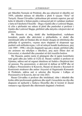 144 AUTOBIOGRAFI
për Shkollën Normale në Prishtinë, dhe pas mbarimit të shkollës më
1959, caktohet mësues në shkollën e plotë 8 vjeçare “Iliria” në
Turiçefc. Hasan Cërvadiku i përkushtuar për arsimin superior, pas një
kohe të shkurtër e lëshon punën e mësuesisë për të vazhduar studimet
e larta në Fakultetin Filozofik – Dega e Gjuhës dhe e Letërsisë Shqipe,
të cilin e përfundoi me sukses të plotë dhe punësohet si profesor i
Gjuhës dhe Letërsisë Shqipe, përfshirë edhe detyrën e drejtorit deri në
pension.
Me Hasanin si miq, shokë dhe bashkëpunëtorë, vazhduam
kontaktet, punën dhe aktivitetet e përbashkëta, si shokë dhe
intelektualë edhe në Dardani dhe në shumë shoqata në mbështetje dhe
përkrahje të qytetarëve, veçmas atyre shqiptarë të ekspozuar nga
pushteti serb millosheviçjan, i cili në mënyrë kundër kushtetuese, prej
vitit 1989 – 1990, i zhveshi shqiptarët nga çdo e drejtë, përfshirë edhe
ato arsimore me mbylljen e shkollave, prej atyre fillore deri në
Universitet, si shembull dhe çmenduri në tërë rruzullin botëror.
Me Hasanin, patëm rastin të përpiqemi dhe të japim kontributin
tonë gjatë edhe pas luftës së UÇK-së. Hasani vazhdoi si profesor në
Gjimnaz, ndërsa unë në organet shtetërore në fushën e Drejtësisë deri
në pension. Pas pensionimit, si aktivistë të dalluar në KPIP dhe në
Lidhjen e Pensionistëve të Kosovës, Hasani në detyrën e Kryetarit të
Komisionit strukturor dhe anëtar i kryesisë së Organizatës Komunale
të Prishtinës, ndërsa unë si sekretar dhe Kryetar i Lidhjes së
Pensionerëve të Kosovës, deri në vitin 2021.
Hasan Cërvadiku si profesor dhe intelektual, ishte i shkathët dhe
kishte aftësi profesionale gjuhësore dhe mjaft i lexueshëm me dije dhe
diapazon në njohuritë e fushave filozofike dhe të leximit të shumë
romaneve nga dijetarët dhe shkrimtarët shqiptarë e botërorë.
 