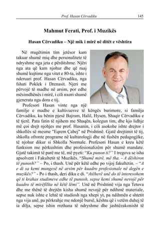Prof. Hasan Cërvadiku 145
Mahmut Ferati, Prof. i Muzikës
Hasan Cërvadiku – Një mik i mirë në ditët e vështira
Në rrugëtimin tim jetësor kam
takuar shumë miq dhe personalitete të
ndryshme nga jeta e përditshme. Njëri
nga ata që kam njohur dhe që ruaj
shumë kujtime nga vitet e 80-ta, ishte i
nderuari prof. Hasan Cërvadiku, nga
fshati Poklek i Drenasit. Njeri me
përvojë të madhe në arsim, por edhe
mësimdhënës i mirë, i cili nxori shumë
gjenerata nga dora e tij.
Profesori Hasan vinte nga një
familje e madhe e kultivuesve të këngës burimore, si familja
Cërvadiku, ku bënin pjesë Bajram, Halil, Hysen, Shaqir Cërvadiku e
të tjerë. Pata fatin të njihem me Shaqën, kolegun tim, dhe kjo lidhje
më çoi drejt njohjes me prof. Hasanin, i cili asokohe ishte drejtor i
shkollës së mesme "Eqrem Çabej" në Prishtinë. Gjatë drejtimit të tij,
shkolla ofronte programe në kulturologji dhe në fushën pedagogjike,
të njohur dikur si Shkolla Normale. Profesori Hasan e kreu këtë
funksion me përkushtim dhe profesionalizëm për shumë mandate.
Gjatë takimit të parë me të, më pyeti: “Ku punon ti?” I tregova se isha
apsolvent i Fakultetit të Muzikës. “Shumë mirë, më tha. - A dëshiron
të punosh?” – Po, i thash. Unë për këtë edhe po vijoj fakultetin. – “A
e di sa kemi mungesë në arsim për kuadro profesionale në degën e
muzikës?” - Po i thash, deri diku e di. “Atëherë unë do të interesohem
që ti krahas studimeve edhe të punosh, sepse kemi shumë nevojë për
kuadro të mirëfillta në këtë lëmi”. Unë në Prishtinë vija nga Tetova
dhe me thënë të drejtën kisha shumë nevojë për ndihmë materiale,
sepse nuk ishte e lehtë të studiosh nga xhepi yt, pa ndihmën e shtetit
nga vija unë, pa përkrahje me ndonjë bursë, kështu që i vetëm duhej të
ia dilja, sepse ishin rrethana të ndryshme dhe jashtëzakonisht të
 