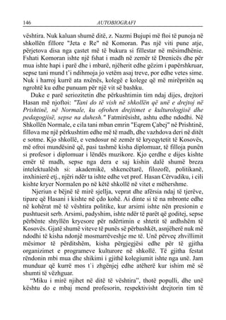 146 AUTOBIOGRAFI
vështira. Nuk kaluan shumë ditë, z. Nazmi Bujupi më ftoi të punoja në
shkollën fillore "Jeta e Re" në Komoran. Pas një viti pune atje,
përjetova disa nga çastet më të bukura si fillestar në mësimdhënie.
Fshati Komoran ishte një fshat i madh në zemër të Drenicës dhe për
mua ishte hapi i parë dhe i mbarë, njëherit edhe gëzim i papërshkruar,
sepse tani mund t’i ndihmoja jo vetëm asaj treve, por edhe vetes sime.
Nuk i harroj kurrë ata nxënës, kolegë e kolege që më mirëpritën aq
ngrohtë ku edhe punuam për një vit së bashku.
Duke e parë seriozitetin dhe përkushtimin tim ndaj dijes, drejtori
Hasan më njoftoi: "Tani do të vish në shkollën që unë e drejtoj në
Prishtinë, në Normale, ku ofrohen drejtimet e kulturologjisë dhe
pedagogjisë, sepse na duhesh." Fatmirësisht, ashtu edhe ndodhi. Në
Shkollën Normale, e cila tani mban emrin "Eqrem Çabej" në Prishtinë,
fillova me një përkushtim edhe më të madh, dhe vazhdova deri në ditët
e sotme. Kjo shkollë, e vendosur në zemër të kryeqytetit të Kosovës,
më ofroi mundësinë që, pasi tashmë kisha diplomuar, të filloja punën
si profesor i diplomuar i lëndës muzikore. Kjo çerdhe e dijes kishte
emër të madh, sepse nga dera e saj kishin dalë shumë breza
intelektualësh si: akademikë, shkencëtarë, filozofë, politikanë,
inxhinierë etj., njëri ndër ta ishte edhe vet prof. Hasan Cërvadiku, i cili
kishte kryer Normalen po në këtë shkollë në vitet e mëhershme.
Njeriun e bëjnë të mirë sjellja, veprat dhe afërsia ndaj të tjerëve,
tipare që Hasani i kishte në çdo kohë. Ai dinte si të na mbronte edhe
në kohërat më të vështira politike, kur arsimi ishte nën presionin e
pushtuesit serb. Arsimi, padyshim, ishte ndër të parët që goditej, sepse
përbënte shtyllën kryesore për ndërtimin e shtetit të ardhshëm të
Kosovës. Gjatë shumë viteve të punës së përbashkët, asnjëherë nuk më
ndodhi të kisha ndonjë mosmarrëveshje me të. Unë përveç zhvillimit
mësimor të përditshëm, kisha përgjegjësi edhe për të gjitha
organizimet e programeve kulturore në shkollë. Të gjitha festat
rëndonin mbi mua dhe shikimi i gjithë kolegiumit ishte nga unë. Jam
munduar që kurrë mos t`i zhgënjej edhe atëherë kur ishim më së
shumti të vëzhguar.
“Miku i mirë njihet në ditë të vështira”, thotë populli, dhe unë
kështu do e mbaj mend profesorin, respektivisht drejtorin tim të
 