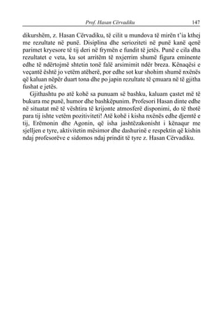 Prof. Hasan Cërvadiku 147
dikurshëm, z. Hasan Cërvadiku, të cilit u mundova të mirën t’ia kthej
me rezultate në punë. Disiplina dhe serioziteti në punë kanë qenë
parimet kryesore të tij deri në frymën e fundit të jetës. Punë e cila dha
rezultatet e veta, ku sot arritëm të nxjerrim shumë figura eminente
edhe të ndërtojmë shtetin tonë falë arsimimit ndër breza. Kënaqësi e
veçantë është jo vetëm atëherë, por edhe sot kur shohim shumë nxënës
që kaluan nëpër duart tona dhe po japin rezultate të çmuara në të gjitha
fushat e jetës.
Gjithashtu po atë kohë sa punuam së bashku, kaluam çastet më të
bukura me punë, humor dhe bashkëpunim. Profesori Hasan dinte edhe
në situatat më të vështira të krijonte atmosferë disponimi, do të thotë
para tij ishte vetëm pozitiviteti! Atë kohë i kisha nxënës edhe djemtë e
tij, Erëmonin dhe Agonin, që isha jashtëzakonisht i kënaqur me
sjelljen e tyre, aktivitetin mësimor dhe dashurinë e respektin që kishin
ndaj profesorëve e sidomos ndaj prindit të tyre z. Hasan Cërvadiku.
 