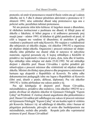 Prof. Hasan Cërvadiku 149
protestës; në emër të protestuesve mund të flasin vetëm ata që i cakton
shkolla; më 4, 5 dhe 6 shtator përsëriten aktivitetet e protestave të 3
shtatorit 1991; nëse ushtrohet dhunë ndaj protestuesve nga ana e
policisë serbe, pezullohen tubimet protestuese.
Në ato protesta ishin këto kërkesa: të largohen masat e dhunshme,
të rikthehen institucionet e pushtuara me dhunë; të fillojë puna në
shkolla e fakultete; të bëhet pagesa e të ardhurave personale prej
muajit janar – nëntor 1991; të kthehen të gjithë punëtorët në punë, të
cilët u larguan me vendime të dhunshme; të anulohen të gjitha
vendimet e pushtuesit serb ndaj Kosovës. Për ruajtjen e vazhdimësisë
dhe mbijetesës së shkollës shqipe, viti shkollor 1991/92 u organizua
në objektet shtëpi-shkolla. Organizimi i procesit mësimor në shtëpi-
shkolla ishte përballur me shumë sfida të natyrave të ndryshme
materiale, sigurisë personale etj. E kujtoj mbledhjen e Këshillit të
prindërve me kujdestarët e klasave të para, dyta, treta dhe të katërta.
Kjo mbledhje ishte mbajtur më datën 25.02.1992. Në atë mbledhje
drejtori i shkollës prof. Hasan Cërvediku i njoftoi prindërit për
mbarëvajtjen e procesit mësimor dhe vështirësitë në objektet shtëpi-
shkolla. Mësimi zhvillohej sipas planeve dhe programeve mësimore të
hartuara nga ekspertët e Republikës së Kosovës. Po ashtu edhe
dokumentacioni pedagogjik ishte me logon e Republikës së Kosovës
(libri amë, ditarët e punës, dëftesat, diplomat). Pra viti shkollor
1991/92 e kishte përfunduar me sukses punën e tij.
Pas një këmbgulje të drejtorit prof. Hasan Cërvadiku,
mësimdhënësve, prindërve dhe nxënësve, vitin shkollor 1992/93 ne e
patëm zhvilluar në objektin shkollor të Gjimnazit Filologjik “Eqrem
Çabej” në Prishtinë. E vlerësoj shumë angazhimin dhe përkushtimin e
prof. Hasan Cërvadikut për udhëheqjen me sukses të procesit mësimor
në Gjimnazin Filologjik “Eqrem Çabej” në ato kushte tepër të vështira
për Kosovën. Suksesi i tij në udhëheqje të shkollës, ishte i bazuar në
përgatitjen profesionale, përvojën në arsim dhe bashkëpunimin me
mësimdhënës, nxënës dhe prindër. Respekt jetës dhe veprimtarisë
arsimore të prof. Hasan Cërvadikut!
 