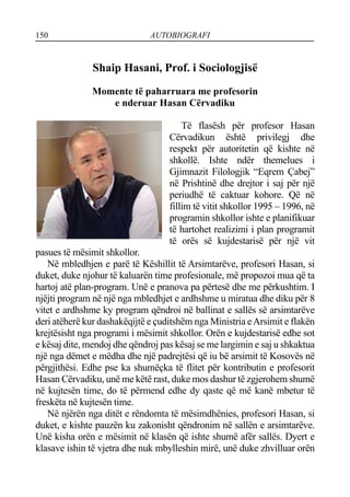 150 AUTOBIOGRAFI
Shaip Hasani, Prof. i Sociologjisë
Momente të paharruara me profesorin
e nderuar Hasan Cërvadiku
Të flasësh për profesor Hasan
Cërvadikun është privilegj dhe
respekt për autoritetin që kishte në
shkollë. Ishte ndër themelues i
Gjimnazit Filologjik “Eqrem Çabej”
në Prishtinë dhe drejtor i saj për një
periudhë të caktuar kohore. Që në
fillim të vitit shkollor 1995 – 1996, në
programin shkollor ishte e planifikuar
të hartohet realizimi i plan programit
të orës së kujdestarisë për një vit
pasues të mësimit shkollor.
Në mbledhjen e parë të Këshillit të Arsimtarëve, profesori Hasan, si
duket, duke njohur të kaluarën time profesionale, më propozoi mua që ta
hartoj atë plan-program. Unë e pranova pa përtesë dhe me përkushtim. I
njëjti program në një nga mbledhjet e ardhshme u miratua dhe diku për 8
vitet e ardhshme ky program qëndroi në ballinat e sallës së arsimtarëve
deri atëherë kur dashakëqijtë e çuditshëm nga Ministria eArsimit e flakën
krejtësisht nga programi i mësimit shkollor. Orën e kujdestarisë edhe sot
e kësaj dite, mendoj dhe qëndroj pas kësaj se me largimin e saj u shkaktua
një nga dëmet e mëdha dhe një padrejtësi që iu bë arsimit të Kosovës në
përgjithësi. Edhe pse ka shumëçka të flitet për kontributin e profesorit
Hasan Cërvadiku, unë me këtë rast, duke mos dashur të zgjerohem shumë
në kujtesën time, do të përmend edhe dy qaste që më kanë mbetur të
freskëta në kujtesën time.
Në njërën nga ditët e rëndomta të mësimdhënies, profesori Hasan, si
duket, e kishte pauzën ku zakonisht qëndronim në sallën e arsimtarëve.
Unë kisha orën e mësimit në klasën që ishte shumë afër sallës. Dyert e
klasave ishin të vjetra dhe nuk mbylleshin mirë, unë duke zhvilluar orën
 