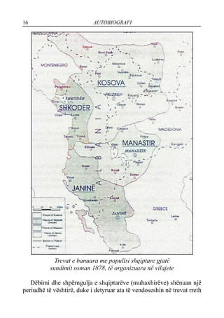 16 AUTOBIOGRAFI
Trevat e banuara me popullsi shqiptare gjatë
sundimit osman 1878, të organizuara në vilajete
Dëbimi dhe shpërngulja e shqiptarëve (muhaxhirëve) shënuan një
periudhë të vështirë, duke i detyruar ata të vendoseshin në trevat rreth
 