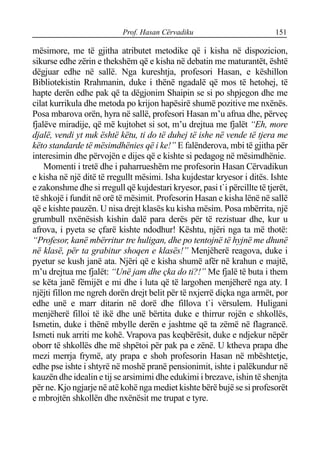 Prof. Hasan Cërvadiku 151
mësimore, me të gjitha atributet metodike që i kisha në dispozicion,
sikurse edhe zërin e thekshëm që e kisha në debatin me maturantët, është
dëgjuar edhe në sallë. Nga kureshtja, profesori Hasan, e këshillon
Bibliotekistin Rrahmanin, duke i thënë ngadalë që mos të hetohej, të
hapte derën edhe pak që ta dëgjonim Shaipin se si po shpjegon dhe me
cilat kurrikula dhe metoda po krijon hapësirë shumë pozitive me nxënës.
Posa mbarova orën, hyra në sallë, profesori Hasan m’u afrua dhe, përveç
fjalëve miradije, që më kujtohet si sot, m’u drejtua me fjalët “Eh, more
djalë, vendi yt nuk është këtu, ti do të duhej të ishe në vende të tjera me
këto standarde të mësimdhënies që i ke!” E falënderova, mbi të gjitha për
interesimin dhe përvojën e dijes që e kishte si pedagog në mësimdhënie.
Momenti i tretë dhe i paharrueshëm me profesorin Hasan Cërvadikun
e kisha në një ditë të rregullt mësimi. Isha kujdestar kryesor i ditës. Ishte
e zakonshme dhe si rregull që kujdestari kryesor, pasi t`i përcillte të tjerët,
të shkojë i fundit në orë të mësimit. Profesorin Hasan e kisha lënë në sallë
që e kishte pauzën. U nisa drejt klasës ku kisha mësim. Posa mbërrita, një
grumbull nxënësish kishin dalë para derës për të rezistuar dhe, kur u
afrova, i pyeta se çfarë kishte ndodhur! Kështu, njëri nga ta më thotë:
“Profesor, kanë mbërritur tre huligan, dhe po tentojnë të hyjnë me dhunë
në klasë, për ta grabitur shoqen e klasës!” Menjëherë reagova, duke i
pyetur se kush janë ata. Njëri që e kisha shumë afër në krahun e majtë,
m’u drejtua me fjalët: “Unë jam dhe çka do ti?!” Me fjalë të buta i them
se këta janë fëmijët e mi dhe i luta që të largohen menjëherë nga aty. I
njëjti fillon me ngreh dorën drejt belit për të nxjerrë diçka nga armët, por
edhe unë e marr ditarin në dorë dhe fillova t`i vërsulem. Huligani
menjëherë filloi të ikë dhe unë bërtita duke e thirrur rojën e shkollës,
Ismetin, duke i thënë mbylle derën e jashtme që ta zëmë në flagrancë.
Ismeti nuk arriti me kohë. Vrapova pas keqbërësit, duke e ndjekur nëpër
oborr të shkollës dhe më shpëtoi për pak pa e zënë. U ktheva prapa dhe
mezi merrja frymë, aty prapa e shoh profesorin Hasan në mbështetje,
edhe pse ishte i shtyrë në moshë pranë pensionimit, ishte i palëkundur në
kauzën dhe idealin e tij se arsimimi dhe edukimi i brezave, ishin të shenjta
për ne. Kjo ngjarje në atë kohë nga mediet kishte bërë bujë se si profesorët
e mbrojtën shkollën dhe nxënësit me trupat e tyre.
 