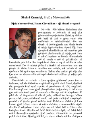 152 AUTOBIOGRAFI
Shehri Krasniqi, Prof. e Matematikës
Njohja ime me Prof. Hasan Cërvadikun - një histori e veçantë
Në vitin 1999 bëhem dëshmitare dhe
protagoniste e jetësimit të asaj çka
gjithmonë e quaja ëndërr. Është ky vit kur
për herë të parë e gjeta veten nën
uniformën e mësimdhënësit dhe me
ditarin në dorë u gjenda para klasës ku do
të mbaja ligjëratën time të parë. Kjo ishte
ajo që e kisha dëshiruar më shumë se çdo
gjë tjetër dhe lumturia që ndjeja, nuk ishte
e pakufizueshme as brenda dimensionit
më të madh e më të pakufishëm të
kuantitetit, por frika dhe skepticizmi ishin po aq të mëdha sa edhe
entuziazmi. Do të mbetet përherë e freskët në memorien time ajo
pamje që kishte klasa e mbushur me nxënës, tek prisnin të më
njoftonin. Në sytë e tyre vezullonte dëshira dhe pasioni për dije dhe
kjo mua ma shtonte edhe më tepër dashurinë sublime që ndjeja për
arsimin.
Pavarësisht se arsimin e kam quajtur gjithmonë puna ime e
ëndrrave, nuk do të thotë se rrugëtimi ka qenë i lehtë. Stresi, dyshimi
dhe pasiguria kanë qenë aspekte të pandashme të këtij rrugëtimi.
Problemet që kam hasur gjatë përvojës sime prej pothuaj tri dekadave
gjer më tash kanë qenë të panumërta dhe nga më të ndryshmet. E
pikërisht në fragmente të tilla të jetës, atëherë kur brengat bëhen
personazh kryesor, më shumë se çdo herë tjetër e ndiejmë nevojën për
praninë e të tjerëve pranë krahëve tanë. Kohërat e vështira që kam
kaluar gjatë këtyre viteve si mësimdhënëse e matematikës nëpër
shkolla të ndryshme i kam përjetuar më lehtë falë nxënësve dhe
kolegëve të mi. Shkolla më është bërë shtëpi e dytë; më është bërë
rutinë dhe madje e quaj edhe pjesë qenësore të identitetit tim personal
psikik-shpirtëror. Gjatë gjithë këtyre viteve shkolla më ka vënë para
 