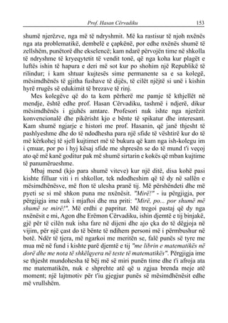 Prof. Hasan Cërvadiku 153
shumë njerëzve, nga më të ndryshmit. Më ka rastisur të njoh nxënës
nga ata problematikë, dembelë e çapkënë, por edhe nxënës shumë të
zellshëm, punëtorë dhe ekselencë; kam ndarë përvojën time në shkolla
të ndryshme të kryeqytetit të vendit tonë, që nga koha kur plagët e
luftës ishin të hapura e deri më sot kur po shohim një Republikë të
rilindur; i kam shtuar kujtesës sime permanente sa e sa kolegë,
mësimdhënës të gjitha fushave të dijës, të cilët njëjtë si unë i kishin
hyrë rrugës së edukimit të brezave të rinj.
Mes kolegëve që do ta kem përherë me pamje të kthjellët në
mendje, është edhe prof. Hasan Cërvadiku, tashmë i ndjerë, dikur
mësimdhënës i gjuhës amtare. Profesori nuk ishte nga njerëzit
konvencionalë dhe pikërisht kjo e bënte të spikatur dhe interesant.
Kam shumë ngjarje e histori me prof. Hasanin, që janë thjesht të
pashlyeshme dhe do të ndodhesha para një sfide të vështirë kur do të
më kërkohej të sjell kujtimet më të bukura që kam nga ish-kolegu im
i çmuar, por po i hyj kësaj sfide me shpresën se do të mund t'i veçoj
ato që më kanë goditur pak më shumë sirtarin e kokës që mban kujtime
të panumërueshme.
Mbaj mend (kjo para shumë viteve) kur një ditë, disa kohë pasi
kishte filluar viti i ri shkollor, tek ndodheshim që të dy në sallën e
mësimdhënësve, më fton të ulesha pranë tij. Më përshëndeti dhe më
pyeti se si më shkon puna me nxënësit. "Mirë!" - iu përgjigja, por
përgjigja ime nuk i mjaftoi dhe ma priti: "Mirë, po... por shumë më
shumë se mirë!". Më erdhi e papritur. Më tregoi pastaj që dy nga
nxënësit e mi, Agon dhe Erëmon Cërvadiku, ishin djemtë e tij binjakë,
gjë për të cilën nuk isha fare në dijeni dhe ajo çka do të dëgjoja në
vijim, për një çast do të bënte të ndihem personi më i përmbushur në
botë. Ndër të tjera, më ngarkoi me meritën se, falë punës së tyre me
mua më në fund i kishte parë djemtë e tij "me librin e matematikës në
dorë dhe me nota të shkëlqyera në teste të matematikës". Përgjigja ime
se thjesht mundohesha të bëj më së miri punën time dhe t'i afroja ata
me matematikën, nuk e shprehte atë që u zgjua brenda meje atë
moment; një lajtmotiv për t'iu gjegjur punës së mësimdhënësit edhe
më vrullshëm.
 