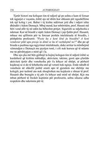 154 AUTOBIOGRAFI
Tjetër histori me kolegun tim të ndjerë që po ashtu e kam të listuar
tek ngjarjet e veçanta, është ajo në ditën kur shkuam për ngushëllime
tek një koleg i yni. Babai i tij kishte ndërruar jetë dhe i ndjeri ishte
dhëndër i Adem Demaçit. Mbaj mend, kur mbërritëm, prof. Hasani më
bëri vend afër tij në odën ku bëheshin pritjet. Sigurisht se ndjehesha e
nderuar. Kur në bisedë e sipër Adem Demaçi i jep fjalën prof. Hasanit,
mbase me qëllimin për ta forcuar peshën intelektuale të bisedës, i
pëshpërita profesorit: "Pyete ku e keni lënë ju bisedën? A keni
vendosur pikë apo presje ta dimë se ku të vazhdojmë ne?" dhe po që
biseda u pushtua nga ngjyrimet intelektuale, duke arritur ta rrëmbejmë
vëmendjen e Demaçit me pyetjen tonë, i cili nuk kurseu që të ndante
me ne përshtypjen e mirë që i la.
Dhe ajo çka më bën gjithnjë ta kujtoj kolegun tim të ndjerë është se
kurdoherë që kishim mbledhje, aktivitete, takime, gosti apo çfarëdo
aktiviteti tjetër dhe vonohesha për t'u kthyer në shtëpi, ai përherë
kujdesej se si do të kthehesha unë që veturë nuk ngisja. Ende ndodh të
vonohem në shkollë jashtë orarit apo të gjendem me shëtitje me
kolegët, por tashmë ato nuk shoqërohen me kujdesin e shtuar të prof.
Hasanit dhe brengën e tij për t'u kthyer unë mirë në shtëpi. Kjo ma
mban përherë të freskët kujtimin për profesorin, ashtu sikurse edhe
respektin dhe nderimin për të.
 