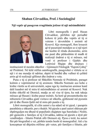 156 AUTOBIOGRAFI
Shaban Cërvadiku, Prof. i Sociologjisë
Një vepër që pasqyron rrugëtimin jetësor të një mësimdhënësi
Libri monografik i prof. Hasan
Cërvadikut, përfshin një periudhë
kohore të jetës dhe veprës së tij si
veteran i devotshëm i arsimit në
Kosovë. Kjo monografi, fton lexuesit
që të pasurojnë mendjen se si një njeri
me kushte të rënda ekonomike, arrin
me punë dhe përkushtim të madh të
realizojë ëndrrat e tij si mësues, më
vonë si profesor i Gjuhës dhe
Letërsisë Shqipe dhe drejtues i
institucionit të mesëm shkollor – Gjimnazit Filologjik “Eqrem Çabej”
në Prishtinë. Në këtë rrëfim autobiografik, pasqyrohet e vërteta se si
një i ri me mendje të ndritur, shpirt të bardhë dhe vullnet të çeliktë
arrin që të realizojë qëllimet dhe ëndrrat e veta.
Puna e tij si profesor në Shkollën Normale të Prishtinës, paraqet
kulmin e veprimtarisë së tij arsimore. Shkolla Normale aso kohe e
kishte vlerën sa të universitetit, sepse nga ky institucion arsimor kanë
dalë kuadrot më të mira të mësimdhënies së arsimit në Kosovë. Nuk
kishte shkollë në Drenicë, madje as në vise të tjera, ku nuk takoja
mësues që Hasani i kishte pasur nxënës. Sa herë që prezantohesha me
mbiemrin Cërvadiku gjatë vizitave në shkolla, gjithmonë më pyesnin
për të dhe flisnin fjalët më të mira për punën e tij.
Librit monografik, të cilin autori e ka ndarë në tri pjesë, i paraprin
parathënia e shkurtër, por e thukët. Në pjesën e parë autori shkruan për
shpërnguljen me dhunë të popullatës shqiptare nga Sanxhaku i Nishit,
për gjenezën e familjes së tij Cërvadiku, ndërsa në pjesën e dytë për
vendlindjen - fshatin Poklek afër Drenasit etj. Pjesa e tretë, ku autori
flet për biografinë e vet, përbën temën bosht të monografisë. Atë e ka
konceptuar në dhjetëra rrëfime: për veten, për familjen e fshatin, për
 
