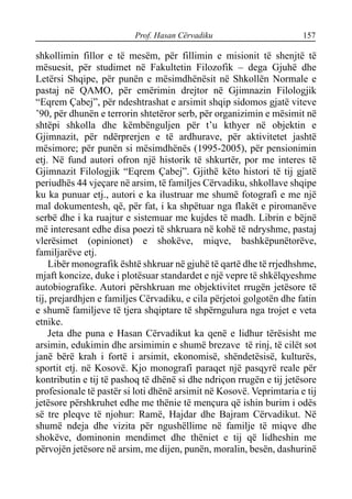 Prof. Hasan Cërvadiku 157
shkollimin fillor e të mesëm, për fillimin e misionit të shenjtë të
mësuesit, për studimet në Fakultetin Filozofik – dega Gjuhë dhe
Letërsi Shqipe, për punën e mësimdhënësit në Shkollën Normale e
pastaj në QAMO, për emërimin drejtor në Gjimnazin Filologjik
“Eqrem Çabej”, për ndeshtrashat e arsimit shqip sidomos gjatë viteve
’90, për dhunën e terrorin shtetëror serb, për organizimin e mësimit në
shtëpi shkolla dhe këmbënguljen për t’u kthyer në objektin e
Gjimnazit, për ndërprerjen e të ardhurave, për aktivitetet jashtë
mësimore; për punën si mësimdhënës (1995-2005), për pensionimin
etj. Në fund autori ofron një historik të shkurtër, por me interes të
Gjimnazit Filologjik “Eqrem Çabej”. Gjithë këto histori të tij gjatë
periudhës 44 vjeçare në arsim, të familjes Cërvadiku, shkollave shqipe
ku ka punuar etj., autori e ka ilustruar me shumë fotografi e me një
mal dokumentesh, që, për fat, i ka shpëtuar nga flakët e piromanëve
serbë dhe i ka ruajtur e sistemuar me kujdes të madh. Librin e bëjnë
më interesant edhe disa poezi të shkruara në kohë të ndryshme, pastaj
vlerësimet (opinionet) e shokëve, miqve, bashkëpunëtorëve,
familjarëve etj.
Libër monografik është shkruar në gjuhë të qartë dhe të rrjedhshme,
mjaft koncize, duke i plotësuar standardet e një vepre të shkëlqyeshme
autobiografike. Autori përshkruan me objektivitet rrugën jetësore të
tij, prejardhjen e familjes Cërvadiku, e cila përjetoi golgotën dhe fatin
e shumë familjeve të tjera shqiptare të shpërngulura nga trojet e veta
etnike.
Jeta dhe puna e Hasan Cërvadikut ka qenë e lidhur tërësisht me
arsimin, edukimin dhe arsimimin e shumë brezave të rinj, të cilët sot
janë bërë krah i fortë i arsimit, ekonomisë, shëndetësisë, kulturës,
sportit etj. në Kosovë. Kjo monografi paraqet një pasqyrë reale për
kontributin e tij të pashoq të dhënë si dhe ndriçon rrugën e tij jetësore
profesionale të pastër si loti dhënë arsimit në Kosovë. Veprimtaria e tij
jetësore përshkruhet edhe me thënie të mençura që ishin burim i odës
së tre pleqve të njohur: Ramë, Hajdar dhe Bajram Cërvadikut. Në
shumë ndeja dhe vizita për ngushëllime në familje të miqve dhe
shokëve, dominonin mendimet dhe thëniet e tij që lidheshin me
përvojën jetësore në arsim, me dijen, punën, moralin, besën, dashurinë
 