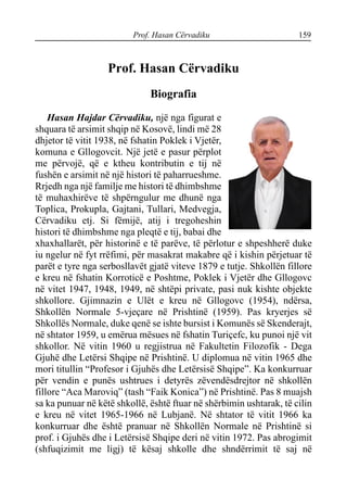 Prof. Hasan Cërvadiku 159
Prof. Hasan Cërvadiku
Biografia
Hasan Hajdar Cërvadiku, një nga figurat e
shquara të arsimit shqip në Kosovë, lindi më 28
dhjetor të vitit 1938, në fshatin Poklek i Vjetër,
komuna e Gllogovcit. Një jetë e pasur përplot
me përvojë, që e ktheu kontributin e tij në
fushën e arsimit në një histori të paharrueshme.
Rrjedh nga një familje me histori të dhimbshme
të muhaxhirëve të shpërngulur me dhunë nga
Toplica, Prokupla, Gajtani, Tullari, Medvegja,
Cërvadiku etj. Si fëmijë, atij i tregoheshin
histori të dhimbshme nga pleqtë e tij, babai dhe
xhaxhallarët, për historinë e të parëve, të përlotur e shpeshherë duke
iu ngelur në fyt rrëfimi, për masakrat makabre që i kishin përjetuar të
parët e tyre nga serbosllavët gjatë viteve 1879 e tutje. Shkollën fillore
e kreu në fshatin Korroticë e Poshtme, Poklek i Vjetër dhe Gllogovc
në vitet 1947, 1948, 1949, në shtëpi private, pasi nuk kishte objekte
shkollore. Gjimnazin e Ulët e kreu në Gllogovc (1954), ndërsa,
Shkollën Normale 5-vjeçare në Prishtinë (1959). Pas kryerjes së
Shkollës Normale, duke qenë se ishte bursist i Komunës së Skenderajt,
në shtator 1959, u emërua mësues në fshatin Turiçefc, ku punoi një vit
shkollor. Në vitin 1960 u regjistrua në Fakultetin Filozofik - Dega
Gjuhë dhe Letërsi Shqipe në Prishtinë. U diplomua në vitin 1965 dhe
mori titullin “Profesor i Gjuhës dhe Letërsisë Shqipe”. Ka konkurruar
për vendin e punës ushtrues i detyrës zëvendësdrejtor në shkollën
fillore “Aca Maroviq” (tash “Faik Konica”) në Prishtinë. Pas 8 muajsh
sa ka punuar në këtë shkollë, është ftuar në shërbimin ushtarak, të cilin
e kreu në vitet 1965-1966 në Lubjanë. Në shtator të vitit 1966 ka
konkurruar dhe është pranuar në Shkollën Normale në Prishtinë si
prof. i Gjuhës dhe i Letërsisë Shqipe deri në vitin 1972. Pas abrogimit
(shfuqizimit me ligj) të kësaj shkolle dhe shndërrimit të saj në
 