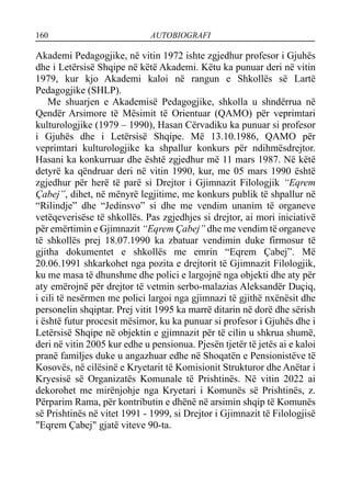 160 AUTOBIOGRAFI
Akademi Pedagogjike, në vitin 1972 ishte zgjedhur profesor i Gjuhës
dhe i Letërsisë Shqipe në këtë Akademi. Këtu ka punuar deri në vitin
1979, kur kjo Akademi kaloi në rangun e Shkollës së Lartë
Pedagogjike (SHLP).
Me shuarjen e Akademisë Pedagogjike, shkolla u shndërrua në
Qendër Arsimore të Mësimit të Orientuar (QAMO) për veprimtari
kulturologjike (1979 – 1990), Hasan Cërvadiku ka punuar si profesor
i Gjuhës dhe i Letërsisë Shqipe. Më 13.10.1986, QAMO për
veprimtari kulturologjike ka shpallur konkurs për ndihmësdrejtor.
Hasani ka konkurruar dhe është zgjedhur më 11 mars 1987. Në këtë
detyrë ka qëndruar deri në vitin 1990, kur, me 05 mars 1990 është
zgjedhur për herë të parë si Drejtor i Gjimnazit Filologjik “Eqrem
Çabej”, dihet, në mënyrë legjitime, me konkurs publik të shpallur në
“Rilindje” dhe “Jedinsvo” si dhe me vendim unanim të organeve
vetëqeverisëse të shkollës. Pas zgjedhjes si drejtor, ai mori iniciativë
për emërtimin e Gjimnazit “Eqrem Çabej” dhe me vendim të organeve
të shkollës prej 18.07.1990 ka zbatuar vendimin duke firmosur të
gjitha dokumentet e shkollës me emrin “Eqrem Çabej”. Më
20.06.1991 shkarkohet nga pozita e drejtorit të Gjimnazit Filologjik,
ku me masa të dhunshme dhe polici e largojnë nga objekti dhe aty për
aty emërojnë për drejtor të vetmin serbo-malazias Aleksandër Duçiq,
i cili të nesërmen me polici largoi nga gjimnazi të gjithë nxënësit dhe
personelin shqiptar. Prej vitit 1995 ka marrë ditarin në dorë dhe sërish
i është futur procesit mësimor, ku ka punuar si profesor i Gjuhës dhe i
Letërsisë Shqipe në objektin e gjimnazit për të cilin u shkrua shumë,
deri në vitin 2005 kur edhe u pensionua. Pjesën tjetër të jetës ai e kaloi
pranë familjes duke u angazhuar edhe në Shoqatën e Pensionistëve të
Kosovës, në cilësinë e Kryetarit të Komisionit Strukturor dhe Anëtar i
Kryesisë së Organizatës Komunale të Prishtinës. Në vitin 2022 ai
dekorohet me mirënjohje nga Kryetari i Komunës së Prishtinës, z.
Përparim Rama, për kontributin e dhënë në arsimin shqip të Komunës
së Prishtinës në vitet 1991 - 1999, si Drejtor i Gjimnazit të Filologjisë
"Eqrem Çabej" gjatë viteve 90-ta.
 