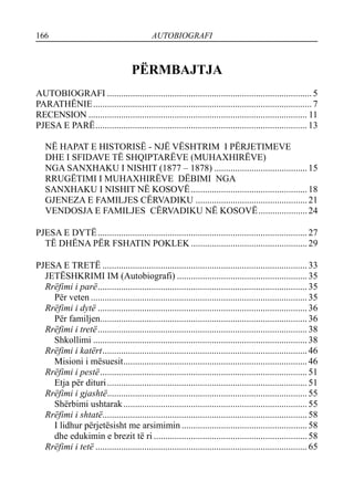 166 AUTOBIOGRAFI
PËRMBAJTJA
AUTOBIOGRAFI ........................................................................................5
PARATHËNIE..............................................................................................7
RECENSION .............................................................................................. 11
PJESA E PARË...........................................................................................13
NË HAPAT E HISTORISË - NJË VËSHTRIM I PËRJETIMEVE
DHE I SFIDAVE TË SHQIPTARËVE (MUHAXHIRËVE)
NGA SANXHAKU I NISHIT (1877 – 1878) ........................................15
RRUGËTIMI I MUHAXHIRËVE DËBIMI NGA
SANXHAKU I NISHIT NË KOSOVË..................................................18
GJENEZA E FAMILJES CËRVADIKU ................................................21
VENDOSJA E FAMILJES CËRVADIKU NË KOSOVË.....................24
PJESA E DYTË..........................................................................................27
TË DHËNA PËR FSHATIN POKLEK ..................................................29
PJESA E TRETË ........................................................................................33
JETËSHKRIMI IM (Autobiografi) ........................................................35
Rrëfimi i parë..........................................................................................35
Për veten .............................................................................................35
Rrëfimi i dytë ..........................................................................................36
Për familjen.........................................................................................36
Rrëfimi i tretë..........................................................................................38
Shkollimi ............................................................................................38
Rrëfimi i katërt........................................................................................46
Misioni i mësuesit...............................................................................46
Rrëfimi i pestë.........................................................................................51
Etja për dituri......................................................................................51
Rrëfimi i gjashtë......................................................................................55
Shërbimi ushtarak...............................................................................55
Rrëfimi i shtatë........................................................................................58
I lidhur përjetësisht me arsimimin ......................................................58
dhe edukimin e brezit të ri ..................................................................58
Rrëfimi i tetë ...........................................................................................65
 