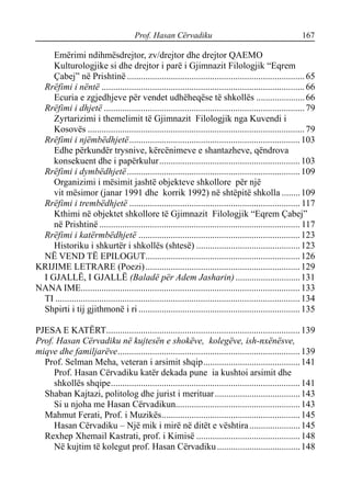 Prof. Hasan Cërvadiku 167
Emërimi ndihmësdrejtor, zv/drejtor dhe drejtor QAEMO
Kulturologjike si dhe drejtor i parë i Gjimnazit Filologjik “Eqrem
Çabej” në Prishtinë .............................................................................65
Rrëfimi i nëntë ........................................................................................66
Ecuria e zgjedhjeve për vendet udhëheqëse të shkollës .....................66
Rrëfimi i dhjetë .......................................................................................79
Zyrtarizimi i themelimit të Gjimnazit Filologjik nga Kuvendi i
Kosovës ..............................................................................................79
Rrëfimi i njëmbëdhjetë..........................................................................103
Edhe përkundër trysnive, kërcënimeve e shantazheve, qëndrova
konsekuent dhe i papërkulur.............................................................103
Rrëfimi i dymbëdhjetë...........................................................................109
Organizimi i mësimit jashtë objekteve shkollore për një
vit mësimor (janar 1991 dhe korrik 1992) në shtëpitë shkolla ........109
Rrëfimi i trembëdhjetë .......................................................................... 117
Kthimi në objektet shkollore të Gjimnazit Filologjik “Eqrem Çabej”
në Prishtinë ....................................................................................... 117
Rrëfimi i katërmbëdhjetë ......................................................................123
Historiku i shkurtër i shkollës (shtesë) .............................................123
NË VEND TË EPILOGUT...................................................................126
KRIJIME LETRARE (Poezi)...................................................................129
I GJALLË, I GJALLË (Baladë për Adem Jasharin)............................131
NANA IME............................................................................................... 133
TI .......................................................................................................... 134
Shpirti i tij gjithmonë i ri ......................................................................135
PJESA E KATËRT....................................................................................139
Prof. Hasan Cërvadiku në kujtesën e shokëve, kolegëve, ish-nxënësve,
miqve dhe familjarëve...............................................................................139
Prof. Selman Meha, veteran i arsimit shqip..........................................141
Prof. Hasan Cërvadiku katër dekada pune ia kushtoi arsimit dhe
shkollës shqipe..................................................................................141
Shaban Kajtazi, politolog dhe jurist i merituar.....................................143
Si u njoha me Hasan Cërvadikun......................................................143
Mahmut Ferati, Prof. i Muzikës............................................................145
Hasan Cërvadiku – Një mik i mirë në ditët e vështira......................145
Rexhep Xhemail Kastrati, prof. i Kimisë .............................................148
Në kujtim të kolegut prof. Hasan Cërvadiku....................................148
 